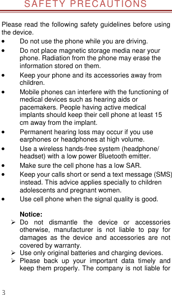  3 SAFETY PRECAUTIONS  Please read the following safety guidelines before using the device.    Do not use the phone while you are driving.    Do not place magnetic storage media near your phone. Radiation from the phone may erase the information stored on them.  Keep your phone and its accessories away from children.    Mobile phones can interfere with the functioning of medical devices such as hearing aids or pacemakers. People having active medical implants should keep their cell phone at least 15 cm away from the implant.  Permanent hearing loss may occur if you use earphones or headphones at high volume.    Use a wireless hands-free system (headphone/ headset) with a low power Bluetooth emitter.  Make sure the cell phone has a low SAR.  Keep your calls short or send a text message (SMS) instead. This advice applies specially to children adolescents and pregnant women.  Use cell phone when the signal quality is good.  Notice:   Do  not  dismantle  the  device  or  accessories otherwise,  manufacturer  is  not  liable  to  pay  for damages  as  the  device  and  accessories  are  not covered by warranty.   Use only original batteries and charging devices.     Please  back  up  your  important  data  timely  and keep them properly. The company is not liable for 