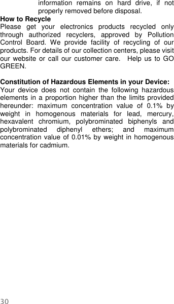  30 information  remains  on  hard  drive,  if  not properly removed before disposal.     How to Recycle Please  get  your  electronics  products  recycled  only through  authorized  recyclers,  approved  by  Pollution Control  Board.  We  provide  facility  of  recycling  of  our products. For details of our collection centers, please visit our website or call our  customer  care.    Help us  to  GO GREEN.    Constitution of Hazardous Elements in your Device: Your  device  does  not  contain  the  following  hazardous elements in a proportion higher than the limits provided hereunder:  maximum  concentration  value  of  0.1%  by weight  in  homogenous  materials  for  lead,  mercury, hexavalent  chromium,  polybrominated  biphenyls  and polybrominated  diphenyl  ethers;  and  maximum concentration value of 0.01% by weight in homogenous materials for cadmium.  