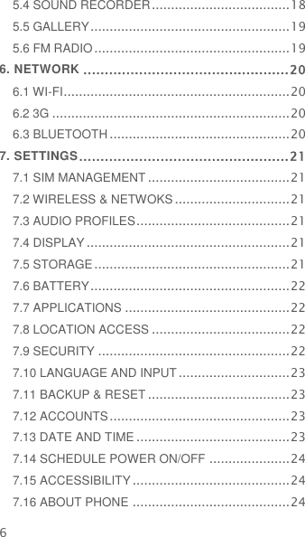 6 5.4 SOUND RECORDER .................................... 18 5.5 GALLERY .................................................... 19 5.6 FM RADIO ................................................... 19 6. NETWORK ................................................ 20 6.1 WI-FI ........................................................... 20 6.2 3G .............................................................. 20 6.3 BLUETOOTH ............................................... 20 7. SETTINGS ................................................. 21 7.1 SIM MANAGEMENT ..................................... 21 7.2 WIRELESS &amp; NETWOKS .............................. 21 7.3 AUDIO PROFILES ........................................ 21 7.4 DISPLAY ..................................................... 21 7.5 STORAGE ................................................... 21 7.6 BATTERY .................................................... 22 7.7 APPLICATIONS ........................................... 22 7.8 LOCATION ACCESS .................................... 22 7.9 SECURITY .................................................. 22 7.10 LANGUAGE AND INPUT ............................. 23 7.11 BACKUP &amp; RESET ..................................... 23 7.12 ACCOUNTS ............................................... 23 7.13 DATE AND TIME ........................................ 23 7.14 SCHEDULE POWER ON/OFF ..................... 24 7.15 ACCESSIBILITY ......................................... 24 7.16 ABOUT PHONE ......................................... 24 