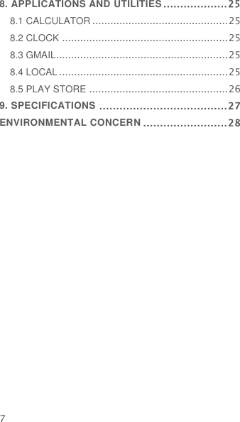  7 8. APPLICATIONS AND UTILITIES ................... 25 8.1 CALCULATOR ............................................. 25 8.2 CLOCK ....................................................... 25 8.3 GMAIL......................................................... 25 8.4 LOCAL ........................................................ 25 8.5 PLAY STORE .............................................. 26 9. SPECIFICATIONS ...................................... 27 ENVIRONMENTAL CONCERN ......................... 28  