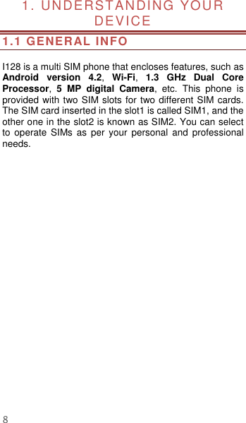  8 1. UNDERSTANDING YOUR DEVICE               1.1 GENERAL INFO  I128 is a multi SIM phone that encloses features, such as Android  version  4.2,  Wi-Fi,  1.3 GHz  Dual  Core Processor,  5  MP  digital  Camera,  etc.  This  phone  is provided with two SIM slots for two different SIM cards. The SIM card inserted in the slot1 is called SIM1, and the other one in the slot2 is known as SIM2. You can select to  operate  SIMs  as  per  your  personal  and  professional needs.      