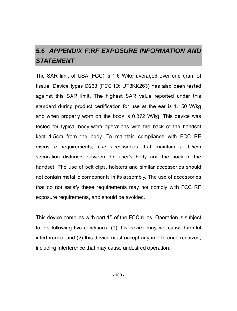   - 100 -5.6  APPENDIX F:RF EXPOSURE INFORMATION AND STATEMENT The SAR limit of USA (FCC) is 1.6 W/kg averaged over one gram of tissue. Device types D263 (FCC ID: UT3KK263) has also been tested against this SAR limit. The highest SAR value reported under this standard during product certification for use at the ear is 1.150 W/kg and when properly worn on the body is 0.372 W/kg. This device was tested for typical body-worn operations with the back of the handset kept 1.5cm from the body. To maintain compliance with FCC RF exposure requirements, use accessories that maintain a 1.5cm separation distance between the user&apos;s body and the back of the handset. The use of belt clips, holsters and similar accessories should not contain metallic components in its assembly. The use of accessories that do not satisfy these requirements may not comply with FCC RF exposure requirements, and should be avoided.  This device complies with part 15 of the FCC rules. Operation is subject to the following two conditions: (1) this device may not cause harmful interference, and (2) this device must accept any interference received, including interference that may cause undesired operation.  
