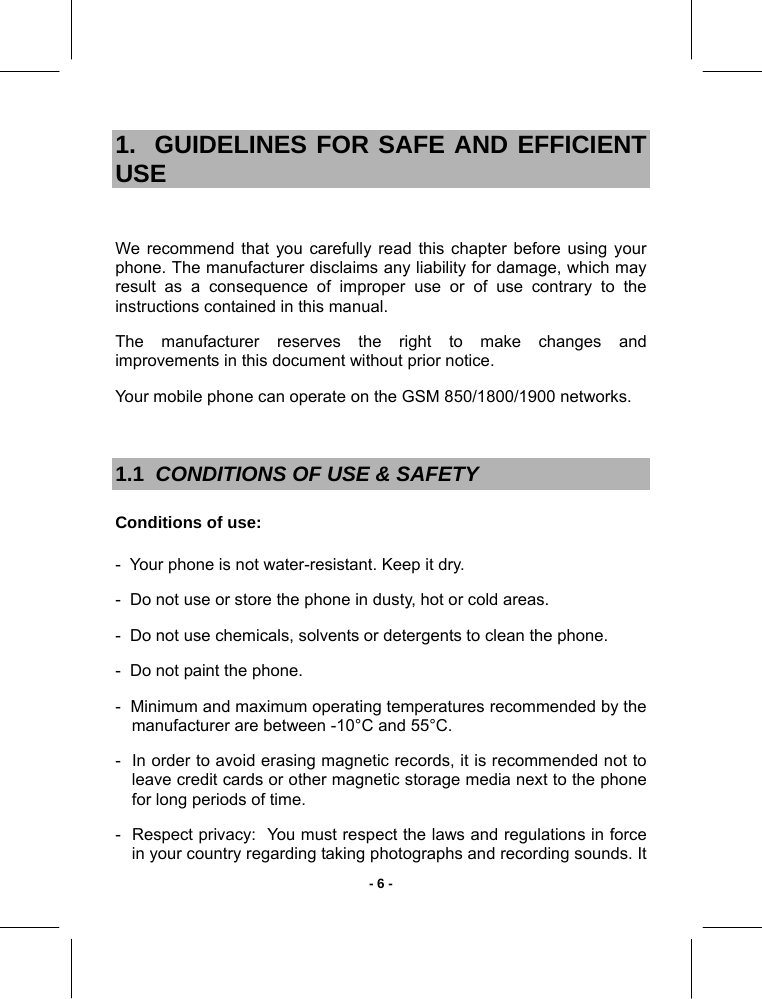   - 6 -1.  GUIDELINES FOR SAFE AND EFFICIENT USE  We recommend that you carefully read this chapter before using your phone. The manufacturer disclaims any liability for damage, which may result as a consequence of improper use or of use contrary to the instructions contained in this manual. The manufacturer reserves the right to make changes and improvements in this document without prior notice. Your mobile phone can operate on the GSM 850/1800/1900 networks.  1.1  CONDITIONS OF USE &amp; SAFETY Conditions of use: -  Your phone is not water-resistant. Keep it dry. -  Do not use or store the phone in dusty, hot or cold areas. -  Do not use chemicals, solvents or detergents to clean the phone. -  Do not paint the phone. -  Minimum and maximum operating temperatures recommended by the manufacturer are between -10°C and 55°C. -  In order to avoid erasing magnetic records, it is recommended not to leave credit cards or other magnetic storage media next to the phone for long periods of time. -  Respect privacy:  You must respect the laws and regulations in force in your country regarding taking photographs and recording sounds. It 