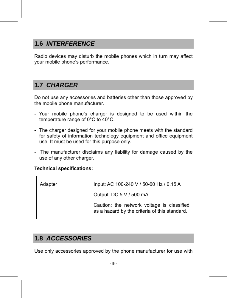   - 9 -1.6  INTERFERENCE Radio devices may disturb the mobile phones which in turn may affect your mobile phone’s performance.  1.7  CHARGER Do not use any accessories and batteries other than those approved by the mobile phone manufacturer.  - Your mobile phone’s charger is designed to be used within the temperature range of 0°C to 40°C. -  The charger designed for your mobile phone meets with the standard for safety of information technology equipment and office equipment use. It must be used for this purpose only. -  The manufacturer disclaims any liability for damage caused by the use of any other charger. Technical specifications: Adapter  Input: AC 100-240 V / 50-60 Hz / 0.15 A Output: DC 5 V / 500 mA Caution: the network voltage is classified as a hazard by the criteria of this standard.   1.8  ACCESSORIES Use only accessories approved by the phone manufacturer for use with 