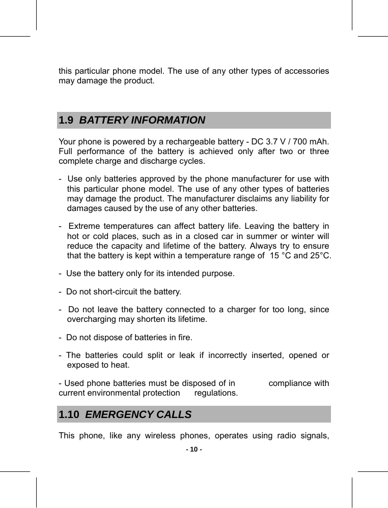   - 10 -this particular phone model. The use of any other types of accessories may damage the product.  1.9  BATTERY INFORMATION Your phone is powered by a rechargeable battery - DC 3.7 V / 700 mAh.  Full performance of the battery is achieved only after two or three complete charge and discharge cycles.  -  Use only batteries approved by the phone manufacturer for use with this particular phone model. The use of any other types of batteries may damage the product. The manufacturer disclaims any liability for damages caused by the use of any other batteries. -  Extreme temperatures can affect battery life. Leaving the battery in hot or cold places, such as in a closed car in summer or winter will reduce the capacity and lifetime of the battery. Always try to ensure that the battery is kept within a temperature range of  15 °C and 25°C. -  Use the battery only for its intended purpose. -  Do not short-circuit the battery. -  Do not leave the battery connected to a charger for too long, since overcharging may shorten its lifetime. -  Do not dispose of batteries in fire. - The batteries could split or leak if incorrectly inserted, opened or exposed to heat. - Used phone batteries must be disposed of in            compliance with current environmental protection      regulations.  1.10  EMERGENCY CALLS This phone, like any wireless phones, operates using radio signals, 