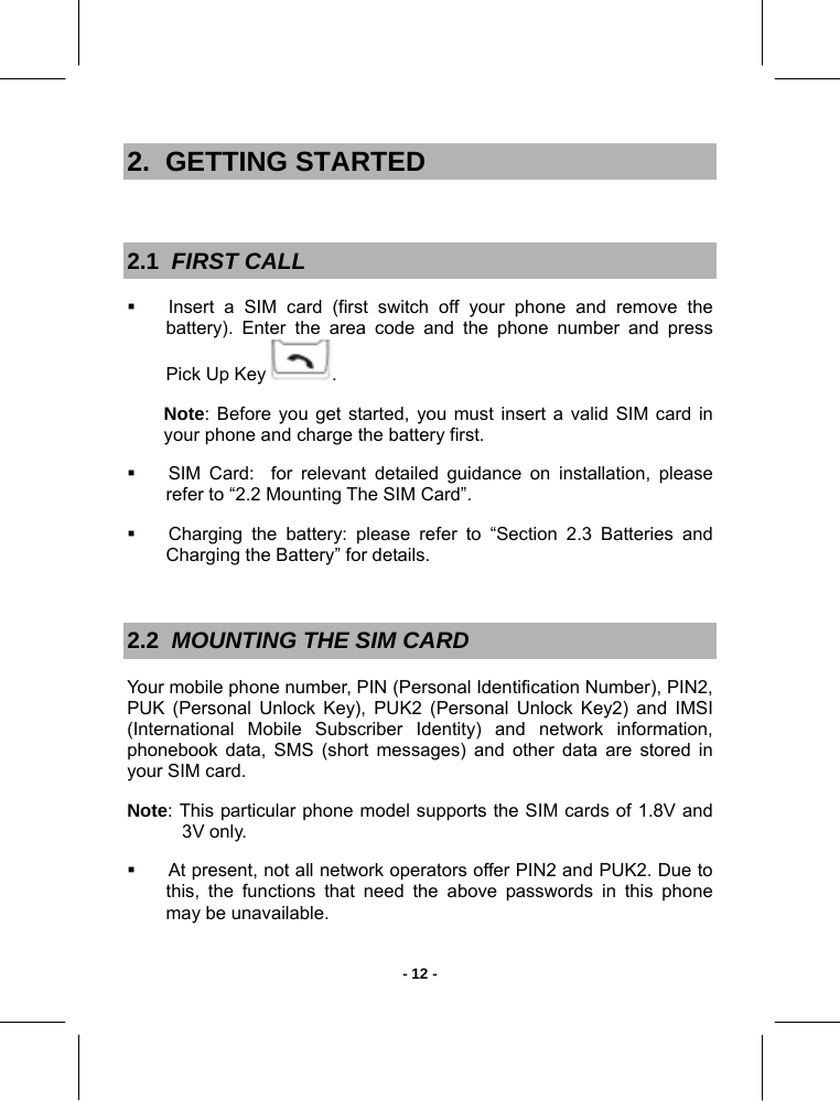   - 12 -2.  GETTING STARTED  2.1  FIRST CALL   Insert a SIM card (first switch off your phone and remove the battery). Enter the area code and the phone number and press Pick Up Key  . Note: Before you get started, you must insert a valid SIM card in your phone and charge the battery first.    SIM Card:  for relevant detailed guidance on installation, please refer to “2.2 Mounting The SIM Card”.   Charging the battery: please refer to “Section 2.3 Batteries and Charging the Battery” for details.  2.2  MOUNTING THE SIM CARD  Your mobile phone number, PIN (Personal Identification Number), PIN2, PUK (Personal Unlock Key), PUK2 (Personal Unlock Key2) and IMSI (International Mobile Subscriber Identity) and network information, phonebook data, SMS (short messages) and other data are stored in your SIM card. Note: This particular phone model supports the SIM cards of 1.8V and 3V only.    At present, not all network operators offer PIN2 and PUK2. Due to this, the functions that need the above passwords in this phone may be unavailable. 