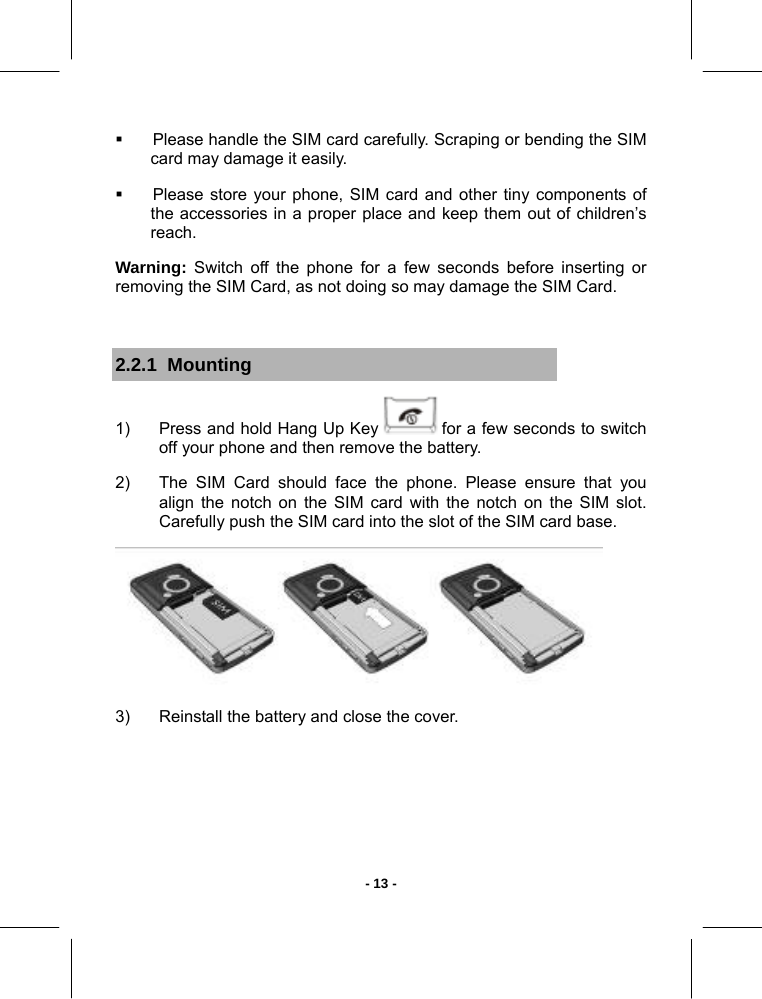   - 13 -  Please handle the SIM card carefully. Scraping or bending the SIM card may damage it easily.   Please store your phone, SIM card and other tiny components of the accessories in a proper place and keep them out of children’s reach.  Warning: Switch off the phone for a few seconds before inserting or removing the SIM Card, as not doing so may damage the SIM Card.  2.2.1  Mounting 1)  Press and hold Hang Up Key   for a few seconds to switch off your phone and then remove the battery. 2)  The SIM Card should face the phone. Please ensure that you align the notch on the SIM card with the notch on the SIM slot. Carefully push the SIM card into the slot of the SIM card base.  3)  Reinstall the battery and close the cover.    