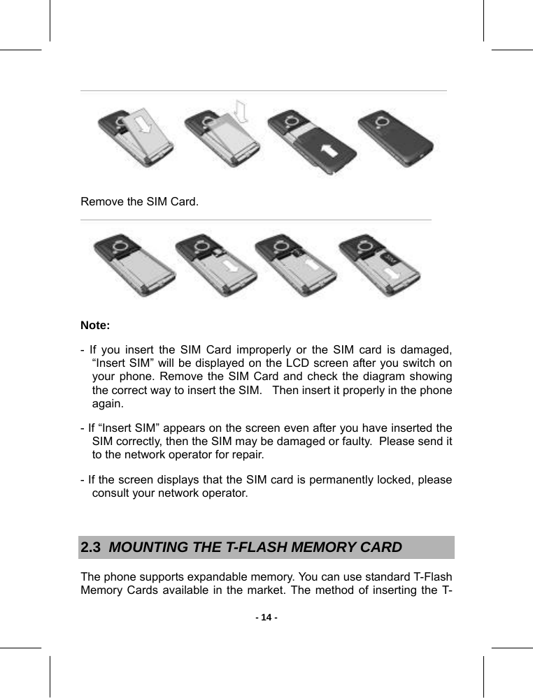   - 14 - Remove the SIM Card.  Note:  - If you insert the SIM Card improperly or the SIM card is damaged, “Insert SIM” will be displayed on the LCD screen after you switch on your phone. Remove the SIM Card and check the diagram showing the correct way to insert the SIM.   Then insert it properly in the phone again. - If “Insert SIM” appears on the screen even after you have inserted the SIM correctly, then the SIM may be damaged or faulty.  Please send it to the network operator for repair. - If the screen displays that the SIM card is permanently locked, please consult your network operator.  2.3  MOUNTING THE T-FLASH MEMORY CARD  The phone supports expandable memory. You can use standard T-Flash Memory Cards available in the market. The method of inserting the T-