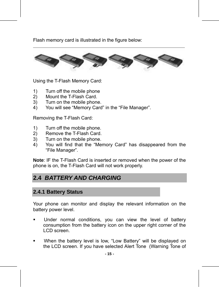   - 15 -Flash memory card is illustrated in the figure below:   Using the T-Flash Memory Card: 1)  Turn off the mobile phone 2)  Mount the T-Flash Card. 3)  Turn on the mobile phone. 4)  You will see “Memory Card” in the “File Manager”.  Removing the T-Flash Card: 1)  Turn off the mobile phone. 2)  Remove the T-Flash Card. 3)  Turn on the mobile phone. 4)  You will find that the “Memory Card” has disappeared from the “File Manager”. Note: IF the T-Flash Card is inserted or removed when the power of the phone is on, the T-Flash Card will not work properly.  2.4  BATTERY AND CHARGING 2.4.1 Battery Status Your phone can monitor and display the relevant information on the battery power level.   Under normal conditions, you can view the level of battery consumption from the battery icon on the upper right corner of the LCD screen.   When the battery level is low, “Low Battery” will be displayed on the LCD screen. If you have selected Alert Tone  (Warning Tone of 