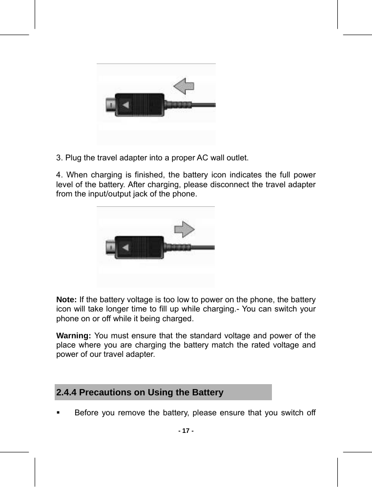   - 17 - 3. Plug the travel adapter into a proper AC wall outlet. 4. When charging is finished, the battery icon indicates the full power level of the battery. After charging, please disconnect the travel adapter from the input/output jack of the phone.  Note: If the battery voltage is too low to power on the phone, the battery icon will take longer time to fill up while charging.- You can switch your phone on or off while it being charged. Warning:  You must ensure that the standard voltage and power of the place where you are charging the battery match the rated voltage and power of our travel adapter.  2.4.4 Precautions on Using the Battery   Before you remove the battery, please ensure that you switch off 