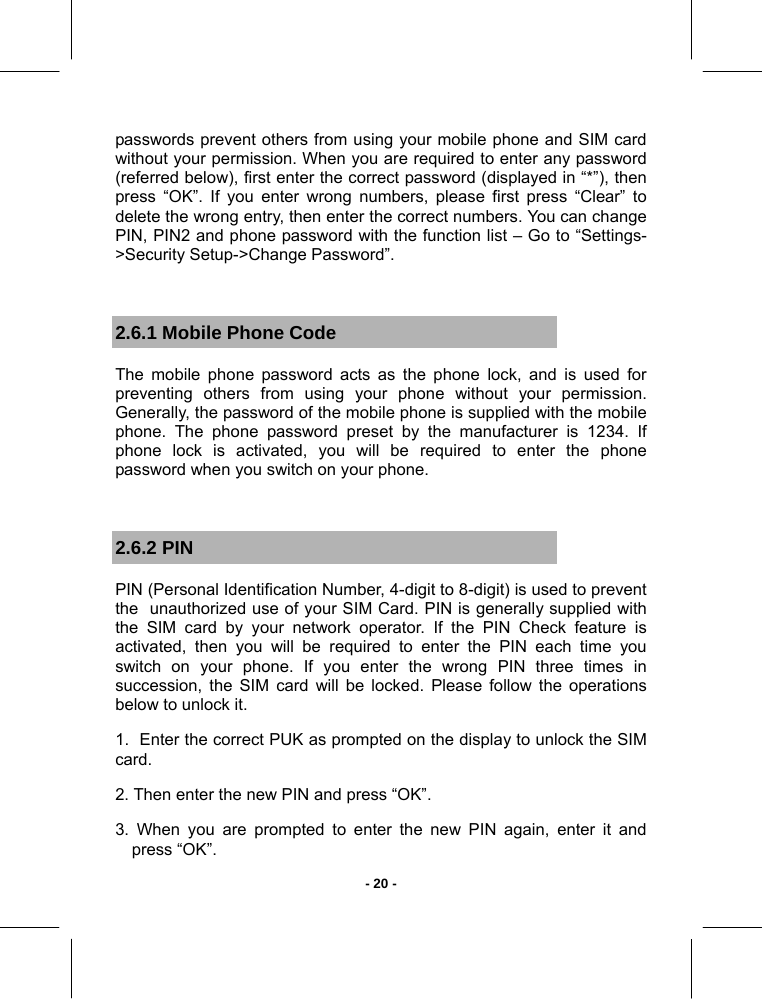   - 20 -passwords prevent others from using your mobile phone and SIM card without your permission. When you are required to enter any password (referred below), first enter the correct password (displayed in “*”), then press “OK”. If you enter wrong numbers, please first press “Clear” to delete the wrong entry, then enter the correct numbers. You can change PIN, PIN2 and phone password with the function list – Go to “Settings-&gt;Security Setup-&gt;Change Password”.  2.6.1 Mobile Phone Code The mobile phone password acts as the phone lock, and is used for preventing others from using your phone without your permission. Generally, the password of the mobile phone is supplied with the mobile phone. The phone password preset by the manufacturer is 1234. If phone lock is activated, you will be required to enter the phone password when you switch on your phone.  2.6.2 PIN PIN (Personal Identification Number, 4-digit to 8-digit) is used to prevent  the  unauthorized use of your SIM Card. PIN is generally supplied with the SIM card by your network operator. If the PIN Check feature is activated, then you will be required to enter the PIN each time you switch on your phone. If you enter the wrong PIN three times in succession, the SIM card will be locked. Please follow the operations below to unlock it. 1.  Enter the correct PUK as prompted on the display to unlock the SIM card. 2. Then enter the new PIN and press “OK”. 3. When you are prompted to enter the new PIN again, enter it and press “OK”. 