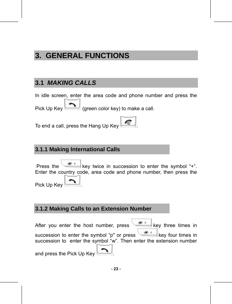   - 23 - 3.  GENERAL FUNCTIONS  3.1  MAKING CALLS In idle screen, enter the area code and phone number and press the Pick Up Key   (green color key) to make a call. To end a call, press the Hang Up Key  .   3.1.1 Making International Calls  Press  the   key twice in succession to enter the symbol “+”.  Enter the country code, area code and phone number, then press the Pick Up Key  .  3.1.2 Making Calls to an Extension Number After you enter the host number, press   key three times in succession to enter the symbol “p&quot; or press   key four times in succession to  enter the symbol “w”. Then enter the extension number and press the Pick Up Key  . 