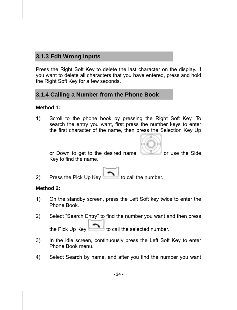   - 24 - 3.1.3 Edit Wrong Inputs Press the Right Soft Key to delete the last character on the display. If you want to delete all characters that you have entered, press and hold the Right Soft Key for a few seconds. 3.1.4 Calling a Number from the Phone Book Method 1:  1)  Scroll to the phone book by pressing the Right Soft Key. To search the entry you want, first press the number keys to enter the first character of the name, then press the Selection Key Up or Down to get to the desired name    or use the Side Key to find the name.  2)  Press the Pick Up Key   to call the number.  Method 2:  1)  On the standby screen, press the Left Soft key twice to enter the Phone Book.  2)  Select ”Search Entry” to find the number you want and then press the Pick Up Key   to call the selected number.  3)  In the idle screen, continuously press the Left Soft Key to enter Phone Book menu. 4)  Select Search by name, and after you find the number you want 