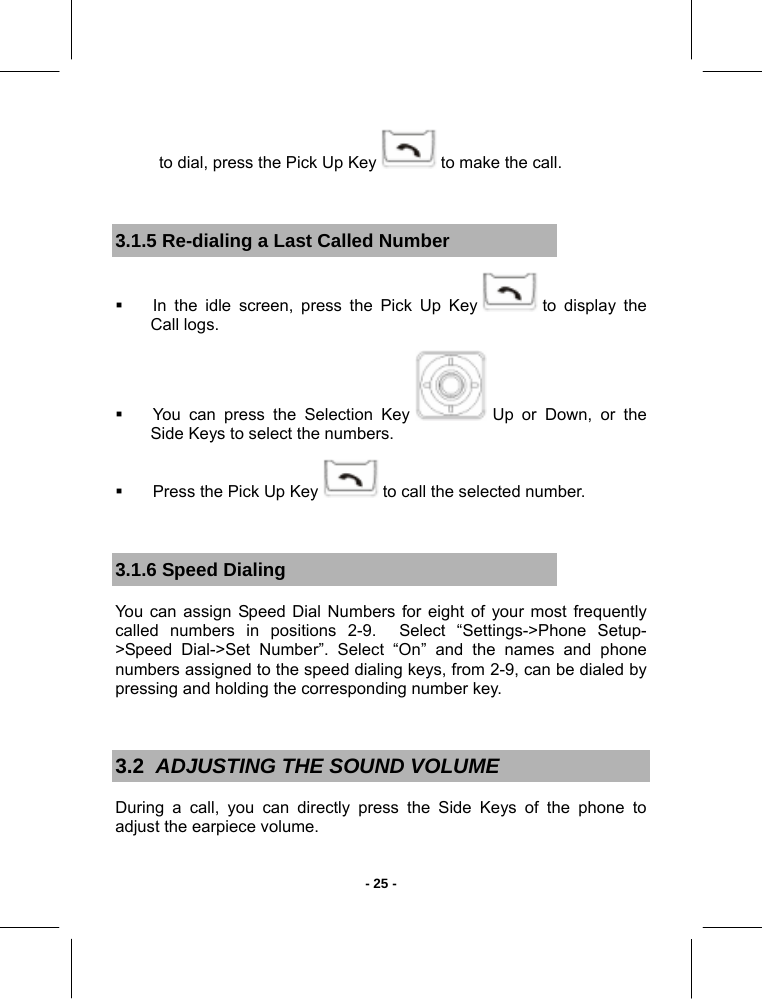   - 25 -to dial, press the Pick Up Key   to make the call.  3.1.5 Re-dialing a Last Called Number   In the idle screen, press the Pick Up Key   to display the Call logs.   You can press the Selection Key   Up or Down, or the Side Keys to select the numbers.   Press the Pick Up Key   to call the selected number.  3.1.6 Speed Dialing You can assign Speed Dial Numbers for eight of your most frequently called numbers in positions 2-9.  Select “Settings-&gt;Phone Setup-&gt;Speed Dial-&gt;Set Number”. Select “On” and the names and phone numbers assigned to the speed dialing keys, from 2-9, can be dialed by pressing and holding the corresponding number key.  3.2  ADJUSTING THE SOUND VOLUME During a call, you can directly press the Side Keys of the phone to adjust the earpiece volume. 