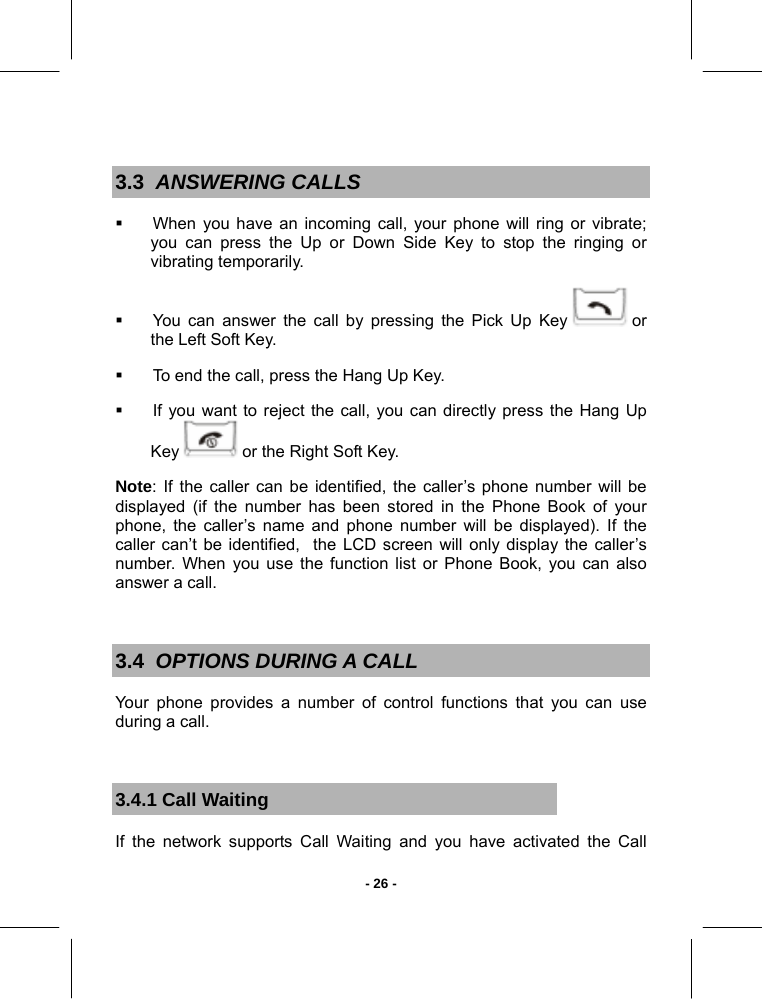   - 26 - 3.3  ANSWERING CALLS   When you have an incoming call, your phone will ring or vibrate; you can press the Up or Down Side Key to stop the ringing or vibrating temporarily.   You can answer the call by pressing the Pick Up Key   or the Left Soft Key.   To end the call, press the Hang Up Key.   If you want to reject the call, you can directly press the Hang Up Key   or the Right Soft Key. Note: If the caller can be identified, the caller’s phone number will be displayed (if the number has been stored in the Phone Book of your phone, the caller’s name and phone number will be displayed). If the caller can’t be identified,  the LCD screen will only display the caller’s number. When you use the function list or Phone Book, you can also answer a call.  3.4  OPTIONS DURING A CALL Your phone provides a number of control functions that you can use during a call.  3.4.1 Call Waiting If the network supports Call Waiting and you have activated the Call 