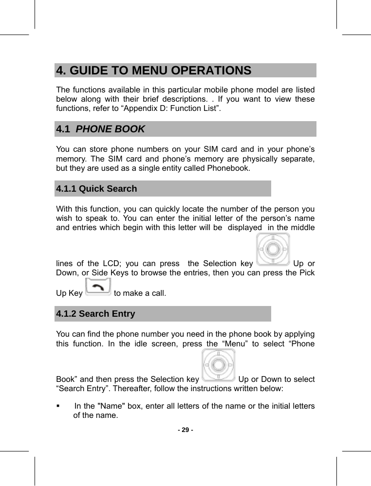   - 29 -4. GUIDE TO MENU OPERATIONS The functions available in this particular mobile phone model are listed below along with their brief descriptions. . If you want to view these functions, refer to “Appendix D: Function List”. 4.1  PHONE BOOK You can store phone numbers on your SIM card and in your phone’s memory. The SIM card and phone’s memory are physically separate, but they are used as a single entity called Phonebook. 4.1.1 Quick Search With this function, you can quickly locate the number of the person you wish to speak to. You can enter the initial letter of the person’s name  and entries which begin with this letter will be  displayed  in the middle lines of the LCD; you can press  the Selection key   Up  or Down, or Side Keys to browse the entries, then you can press the Pick Up Key   to make a call. 4.1.2 Search Entry You can find the phone number you need in the phone book by applying this function. In the idle screen, press the “Menu” to select “Phone Book” and then press the Selection key   Up or Down to select “Search Entry”. Thereafter, follow the instructions written below:   In the &quot;Name&quot; box, enter all letters of the name or the initial letters of the name. 