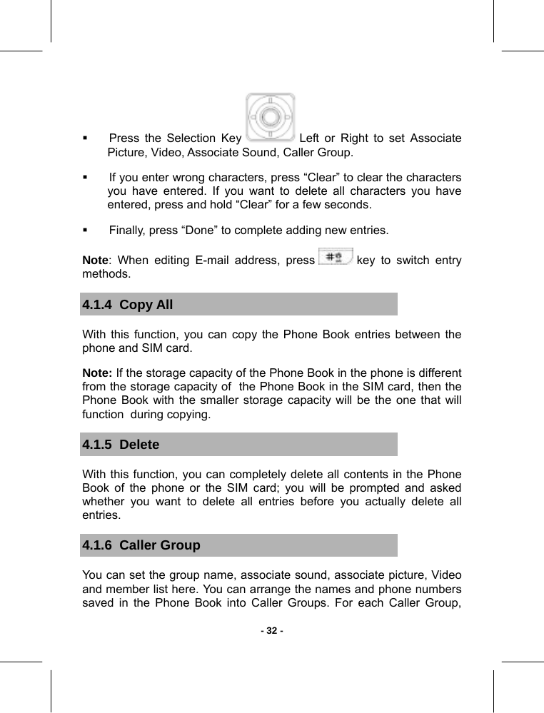   - 32 -  Press the Selection Key   Left or Right to set Associate Picture, Video, Associate Sound, Caller Group.   If you enter wrong characters, press “Clear” to clear the characters you have entered. If you want to delete all characters you have entered, press and hold “Clear” for a few seconds.   Finally, press “Done” to complete adding new entries.  Note: When editing E-mail address, press   key to switch entry methods. 4.1.4  Copy All With this function, you can copy the Phone Book entries between the phone and SIM card. Note: If the storage capacity of the Phone Book in the phone is different from the storage capacity of  the Phone Book in the SIM card, then the Phone Book with the smaller storage capacity will be the one that will function  during copying. 4.1.5  Delete  With this function, you can completely delete all contents in the Phone Book of the phone or the SIM card; you will be prompted and asked whether you want to delete all entries before you actually delete all entries. 4.1.6  Caller Group You can set the group name, associate sound, associate picture, Video and member list here. You can arrange the names and phone numbers saved in the Phone Book into Caller Groups. For each Caller Group, 