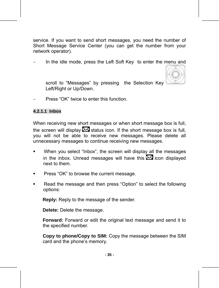   - 35 -service. If you want to send short messages, you need the number of Short Message Service Center (you can get the number from your network operator). −  In the idle mode, press the Left Soft Key  to enter the menu and scroll to “Messages” by pressing  the Selection Key   Left/Right or Up/Down. −  Press “OK” twice to enter this function. 4.2.1.1  Inbox  When receiving new short messages or when short message box is full, the screen will display   status icon. If the short message box is full, you will not be able to receive new messages. Please delete all unnecessary messages to continue receiving new messages.   When you select “Inbox”, the screen will display all the messages in the inbox. Unread messages will have this   icon  displayed next to them.    Press “OK” to browse the current message.   Read the message and then press “Option” to select the following options: Reply: Reply to the message of the sender. Delete: Delete the message. Forward: Forward or edit the original text message and send it to the specified number. Copy to phone/Copy to SIM: Copy the message between the SIM card and the phone’s memory. 