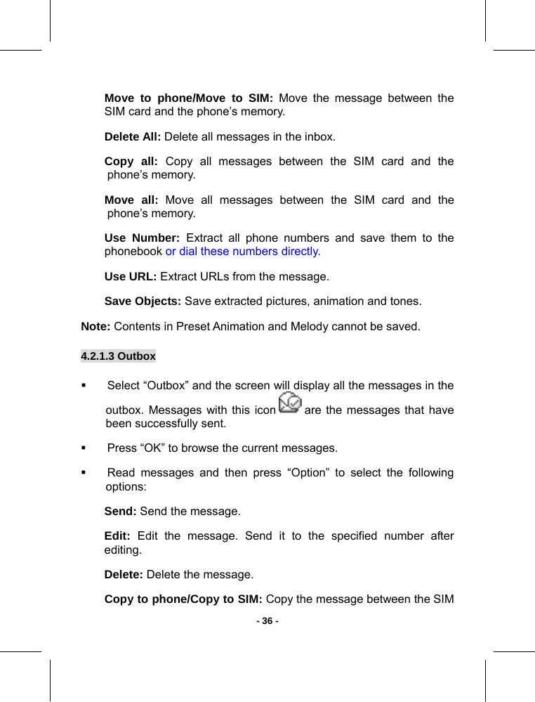   - 36 -Move to phone/Move to SIM: Move the message between the SIM card and the phone’s memory. Delete All: Delete all messages in the inbox. Copy all: Copy all messages between the SIM card and the phone’s memory. Move all: Move all messages between the SIM card and the phone’s memory. Use Number: Extract all phone numbers and save them to the phonebook or dial these numbers directly. Use URL: Extract URLs from the message. Save Objects: Save extracted pictures, animation and tones. Note: Contents in Preset Animation and Melody cannot be saved. 4.2.1.3 Outbox         Select “Outbox” and the screen will display all the messages in the outbox. Messages with this icon   are the messages that have been successfully sent.   Press “OK” to browse the current messages.   Read messages and then press “Option” to select the following options: Send: Send the message. Edit:  Edit the message. Send it to the specified number after editing. Delete: Delete the message. Copy to phone/Copy to SIM: Copy the message between the SIM 
