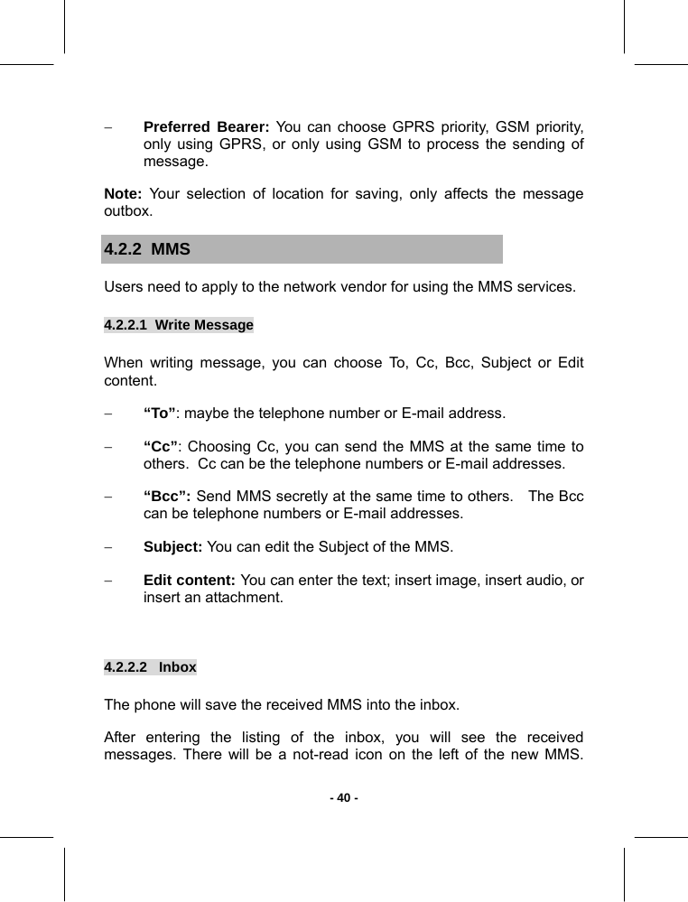   - 40 -− Preferred Bearer: You can choose GPRS priority, GSM priority, only using GPRS, or only using GSM to process the sending of message. Note: Your selection of location for saving, only affects the message outbox. 4.2.2  MMS  Users need to apply to the network vendor for using the MMS services. 4.2.2.1  Write Message        When writing message, you can choose To, Cc, Bcc, Subject or Edit content. − “To”: maybe the telephone number or E-mail address. − “Cc”: Choosing Cc, you can send the MMS at the same time to others.  Cc can be the telephone numbers or E-mail addresses.  − “Bcc”: Send MMS secretly at the same time to others.   The Bcc can be telephone numbers or E-mail addresses.  − Subject: You can edit the Subject of the MMS. − Edit content: You can enter the text; insert image, insert audio, or insert an attachment.  4.2.2.2   Inbox       The phone will save the received MMS into the inbox.  After entering the listing of the inbox, you will see the received messages. There will be a not-read icon on the left of the new MMS.  