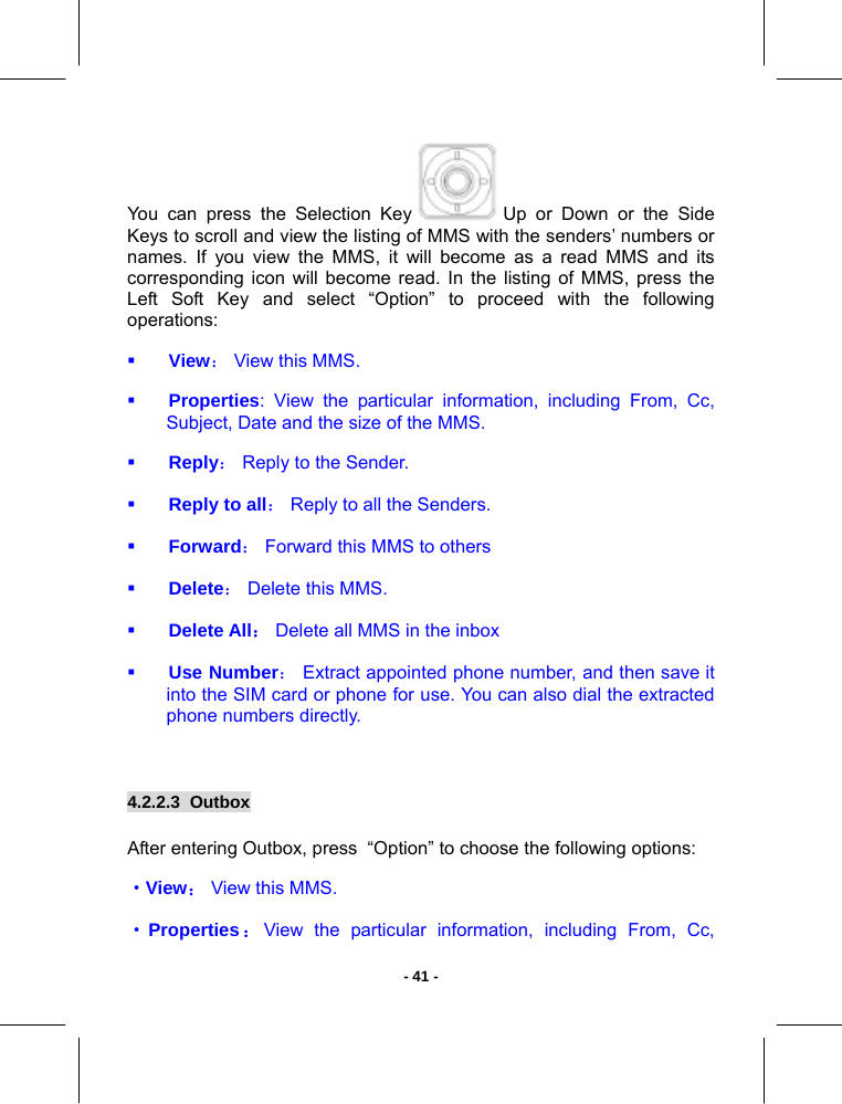   - 41 -You can press the Selection Key   Up or Down or the Side Keys to scroll and view the listing of MMS with the senders’ numbers or names. If you view the MMS, it will become as a read MMS and its corresponding icon will become read. In the listing of MMS, press the Left Soft Key and select “Option” to proceed with the following operations:   View： View this MMS.   Properties: View the particular information, including From, Cc, Subject, Date and the size of the MMS.  Reply： Reply to the Sender.   Reply to all： Reply to all the Senders.  Forward： Forward this MMS to others  Delete： Delete this MMS.   Delete All： Delete all MMS in the inbox  Use Number： Extract appointed phone number, and then save it into the SIM card or phone for use. You can also dial the extracted phone numbers directly.  4.2.2.3  Outbox       After entering Outbox, press  “Option” to choose the following options:  ·View： View this MMS.  ·Properties：View the particular information, including From, Cc, 