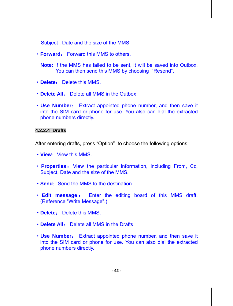   - 42 -Subject , Date and the size of the MMS. ·Forward： Forward this MMS to others. Note: If the MMS has failed to be sent, it will be saved into Outbox. You can then send this MMS by choosing  “Resend”. ·Delete： Delete this MMS.  ·Delete All： Delete all MMS in the Outbox ·Use Number： Extract appointed phone number, and then save it into the SIM card or phone for use. You also can dial the extracted phone numbers directly. 4.2.2.4  Drafts       After entering drafts, press “Option”  to choose the following options:  ·View：View this MMS.  ·Properties：View the particular information, including From, Cc, Subject, Date and the size of the MMS. ·Send：Send the MMS to the destination.  ·Edit message ： Enter the editing board of this MMS draft. (Reference “Write Message”.) ·Delete： Delete this MMS.  ·Delete All： Delete all MMS in the Drafts ·Use Number： Extract appointed phone number, and then save it into the SIM card or phone for use. You can also dial the extracted phone numbers directly. 