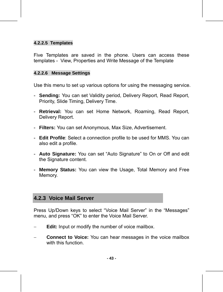   - 43 -4.2.2.5  Templates       Five Templates are saved in the phone. Users can access these templates -  View, Properties and Write Message of the Template 4.2.2.6   Message Settings       Use this menu to set up various options for using the messaging service. -  Sending: You can set Validity period, Delivery Report, Read Report, Priority, Slide Timing, Delivery Time. -  Retrieval: You can set Home Network, Roaming, Read Report, Delivery Report. -  Filters: You can set Anonymous, Max Size, Advertisement. -  Edit Profile: Select a connection profile to be used for MMS. You can also edit a profile. -  Auto Signature: You can set “Auto Signature” to On or Off and edit the Signature content. -  Memory Status: You can view the Usage, Total Memory and Free  Memory.  4.2.3  Voice Mail Server Press Up/Down keys to select “Voice Mail Server” in the “Messages” menu, and press “OK” to enter the Voice Mail Server. − Edit: Input or modify the number of voice mailbox. − Connect to Voice: You can hear messages in the voice mailbox with this function.  