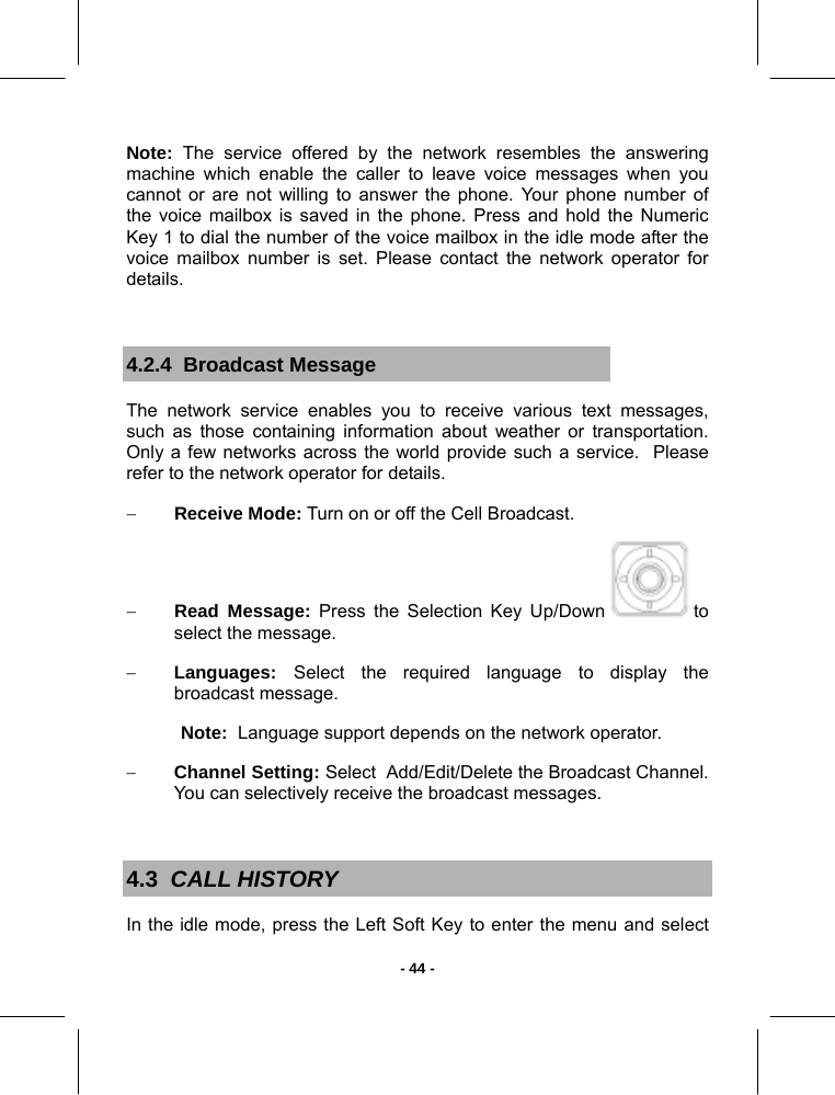   - 44 -Note: The service offered by the network resembles the answering machine which enable the caller to leave voice messages when you cannot or are not willing to answer the phone. Your phone number of the voice mailbox is saved in the phone. Press and hold the Numeric Key 1 to dial the number of the voice mailbox in the idle mode after the voice mailbox number is set. Please contact the network operator for details.  4.2.4  Broadcast Message The network service enables you to receive various text messages, such as those containing information about weather or transportation. Only a few networks across the world provide such a service.  Please refer to the network operator for details. − Receive Mode: Turn on or off the Cell Broadcast. − Read Message: Press the Selection Key Up/Down   to select the message. − Languages:  Select the required language to display the broadcast message. Note:  Language support depends on the network operator. − Channel Setting: Select  Add/Edit/Delete the Broadcast Channel. You can selectively receive the broadcast messages.  4.3  CALL HISTORY In the idle mode, press the Left Soft Key to enter the menu and select 
