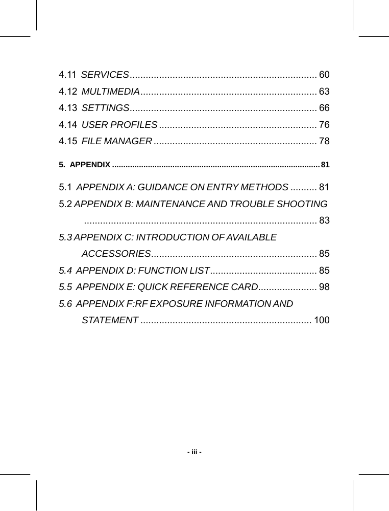   - iii -4.11  SERVICES...................................................................... 60 4.12  MULTIMEDIA.................................................................. 63 4.13  SETTINGS...................................................................... 66 4.14  USER PROFILES........................................................... 76 4.15  FILE MANAGER............................................................. 78 5.  APPENDIX .............................................................................................81 5.1  APPENDIX A: GUIDANCE ON ENTRY METHODS .......... 81 5.2 APPENDIX B: MAINTENANCE AND TROUBLE SHOOTING....................................................................................... 83 5.3 APPENDIX C: INTRODUCTION OF AVAILABLE  ACCESSORIES.............................................................. 85 5.4  APPENDIX D: FUNCTION LIST........................................ 85 5.5  APPENDIX E: QUICK REFERENCE CARD...................... 98 5.6  APPENDIX F:RF EXPOSURE INFORMATION AND STATEMENT ................................................................ 100   