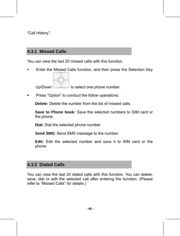   - 45 -“Call History”.  4.3.1  Missed Calls You can view the last 20 missed calls with this function.    Enter the Missed Calls function, and then press the Selection Key Up/Down   to select one phone number.   Press ”Option” to conduct the follow operations: Delete: Delete the number from the list of missed calls. Save to Phone book: Save the selected numbers to SIM card or the phone. Dial: Dial the selected phone number. Send SMS: Send SMS message to the number. Edit: Edit the selected number and save it to SIM card or the phone.  4.3.2  Dialed Calls You can view the last 20 dialed calls with this function. You can delete, save, dial or edit the selected call after entering the function. (Please refer to “Missed Calls” for details.) 