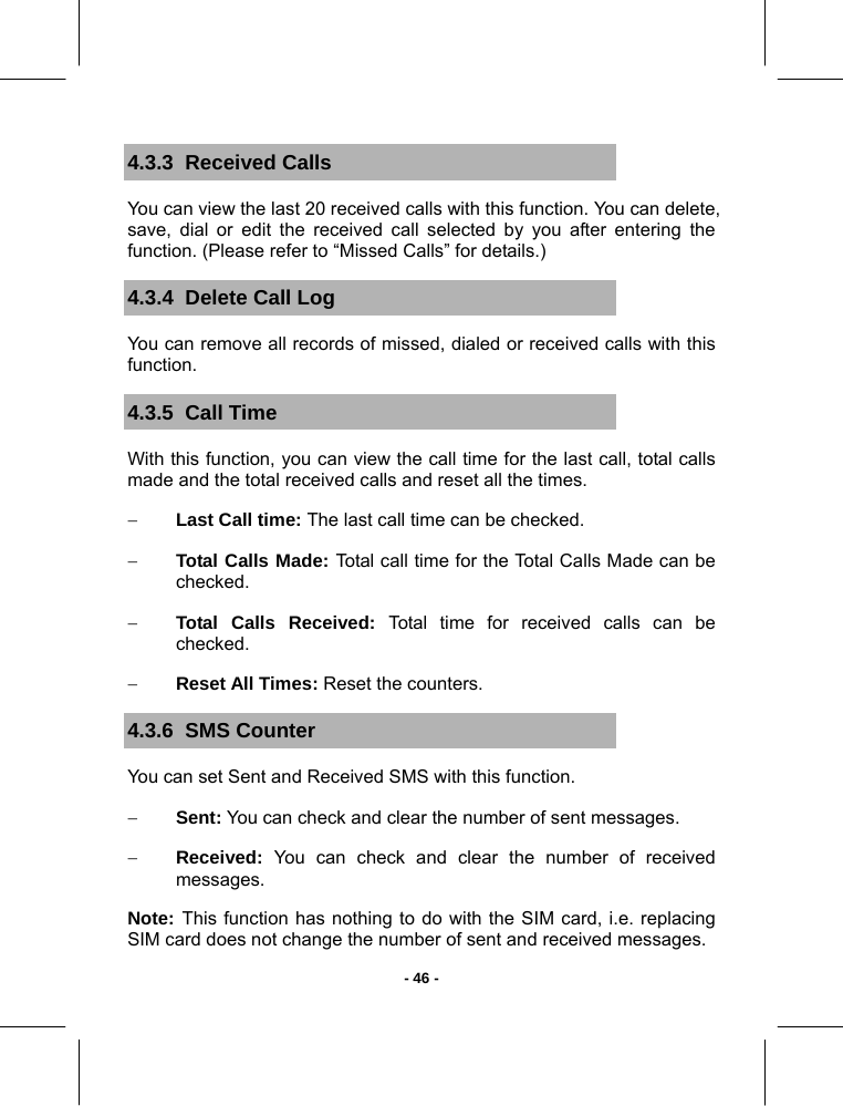   - 46 -4.3.3  Received Calls You can view the last 20 received calls with this function. You can delete, save, dial or edit the received call selected by you after entering the function. (Please refer to “Missed Calls” for details.) 4.3.4  Delete Call Log You can remove all records of missed, dialed or received calls with this function. 4.3.5  Call Time With this function, you can view the call time for the last call, total calls made and the total received calls and reset all the times. − Last Call time: The last call time can be checked. − Total Calls Made: Total call time for the Total Calls Made can be checked. − Total Calls Received: Total time for received calls can be checked. − Reset All Times: Reset the counters. 4.3.6  SMS Counter You can set Sent and Received SMS with this function. − Sent: You can check and clear the number of sent messages. − Received: You can check and clear the number of received messages. Note: This function has nothing to do with the SIM card, i.e. replacing SIM card does not change the number of sent and received messages. 