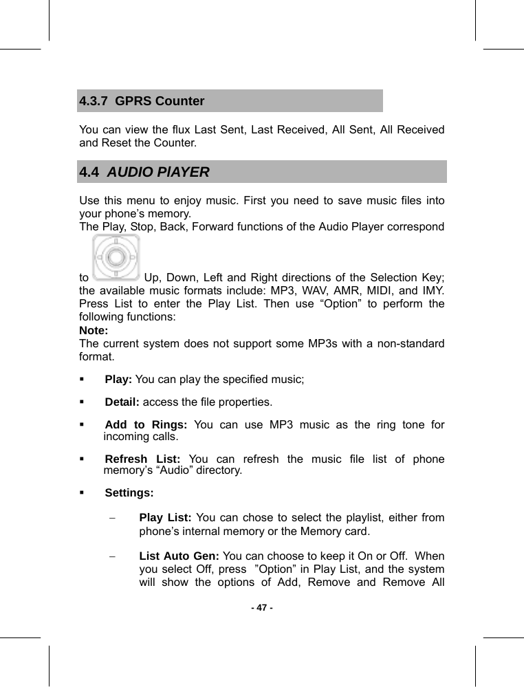   - 47 -4.3.7  GPRS Counter You can view the flux Last Sent, Last Received, All Sent, All Received and Reset the Counter. 4.4  AUDIO PlAYER Use this menu to enjoy music. First you need to save music files into your phone’s memory.  The Play, Stop, Back, Forward functions of the Audio Player correspond to   Up, Down, Left and Right directions of the Selection Key; the available music formats include: MP3, WAV, AMR, MIDI, and IMY.  Press List to enter the Play List. Then use “Option” to perform the following functions:  Note:  The current system does not support some MP3s with a non-standard format.  Play: You can play the specified music;  Detail: access the file properties.  Add to Rings: You can use MP3 music as the ring tone for incoming calls.   Refresh List: You can refresh the music file list of phone memory’s “Audio” directory.  Settings: − Play List: You can chose to select the playlist, either from phone’s internal memory or the Memory card. − List Auto Gen: You can choose to keep it On or Off.  When you select Off, press  ”Option” in Play List, and the system will show the options of Add, Remove and Remove All 