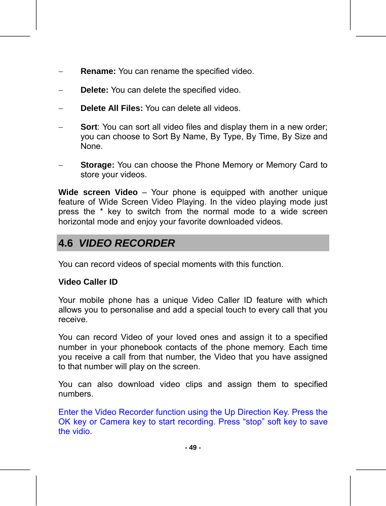   - 49 -− Rename: You can rename the specified video. − Delete: You can delete the specified video. − Delete All Files: You can delete all videos. − Sort: You can sort all video files and display them in a new order; you can choose to Sort By Name, By Type, By Time, By Size and None. − Storage: You can choose the Phone Memory or Memory Card to store your videos.  Wide screen Video – Your phone is equipped with another unique feature of Wide Screen Video Playing. In the video playing mode just press the * key to switch from the normal mode to a wide screen horizontal mode and enjoy your favorite downloaded videos. 4.6  VIDEO RECORDER You can record videos of special moments with this function.  Video Caller ID Your mobile phone has a unique Video Caller ID feature with which allows you to personalise and add a special touch to every call that you receive. You can record Video of your loved ones and assign it to a specified number in your phonebook contacts of the phone memory. Each time you receive a call from that number, the Video that you have assigned to that number will play on the screen. You can also download video clips and assign them to specified numbers. Enter the Video Recorder function using the Up Direction Key. Press the OK key or Camera key to start recording. Press “stop” soft key to save the vidio. 