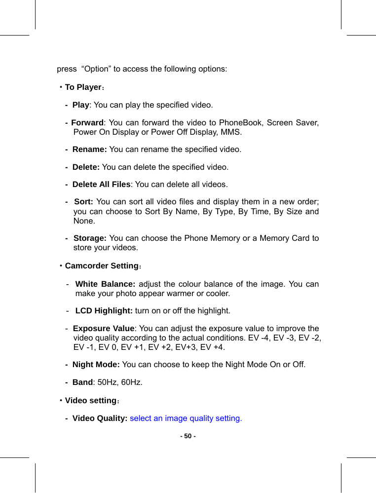   - 50 -press  “Option” to access the following options: ·To Player： -  Play: You can play the specified video. - Forward: You can forward the video to PhoneBook, Screen Saver, Power On Display or Power Off Display, MMS. -  Rename: You can rename the specified video. -  Delete: You can delete the specified video. -  Delete All Files: You can delete all videos. -  Sort: You can sort all video files and display them in a new order; you can choose to Sort By Name, By Type, By Time, By Size and None. -  Storage: You can choose the Phone Memory or a Memory Card to store your videos. ·Camcorder Setting： -  White Balance: adjust the colour balance of the image. You can make your photo appear warmer or cooler. -  LCD Highlight: turn on or off the highlight. -  Exposure Value: You can adjust the exposure value to improve the video quality according to the actual conditions. EV -4, EV -3, EV -2, EV -1, EV 0, EV +1, EV +2, EV+3, EV +4.  -  Night Mode: You can choose to keep the Night Mode On or Off. -  Band: 50Hz, 60Hz. ·Video setting： -  Video Quality: select an image quality setting. 