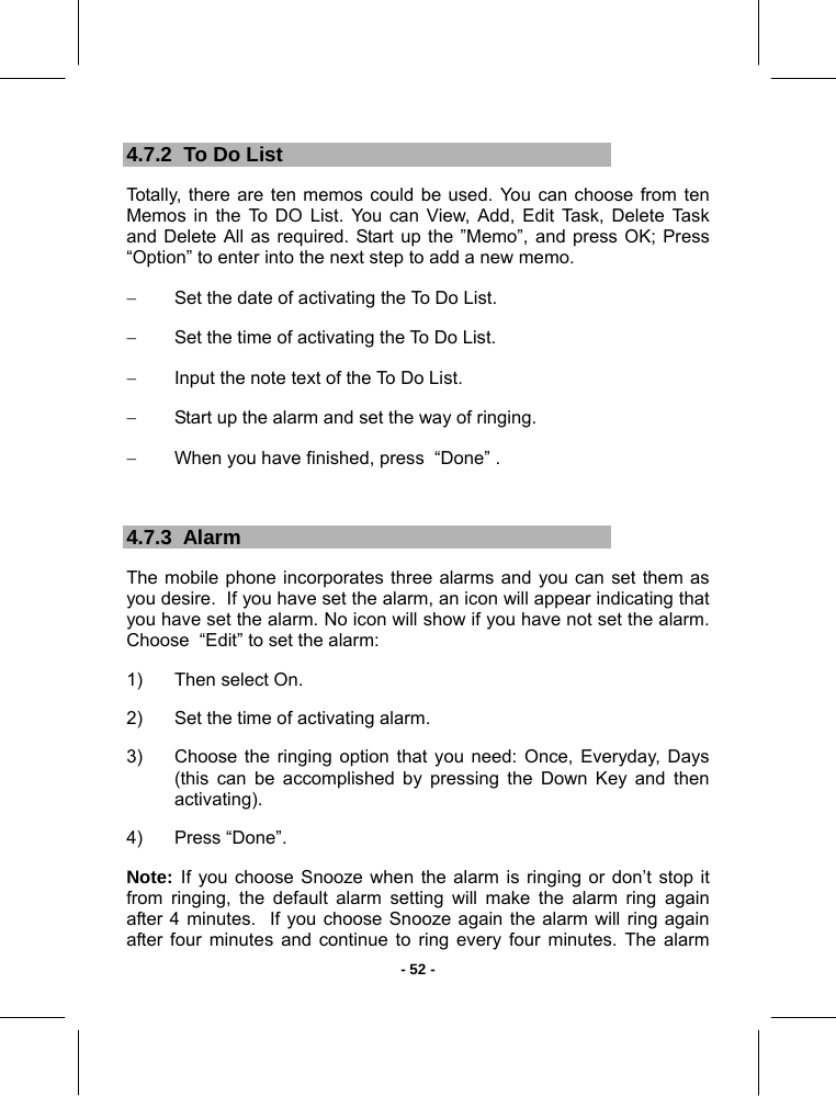   - 52 -4.7.2  To Do List Totally, there are ten memos could be used. You can choose from ten Memos in the To DO List. You can View, Add, Edit Task, Delete Task and Delete All as required. Start up the ”Memo”, and press OK; Press  “Option” to enter into the next step to add a new memo. −  Set the date of activating the To Do List. −  Set the time of activating the To Do List. −  Input the note text of the To Do List. −  Start up the alarm and set the way of ringing. −  When you have finished, press  “Done” .  4.7.3  Alarm The mobile phone incorporates three alarms and you can set them as you desire.  If you have set the alarm, an icon will appear indicating that you have set the alarm. No icon will show if you have not set the alarm.  Choose  “Edit” to set the alarm: 1)  Then select On. 2)  Set the time of activating alarm. 3)  Choose the ringing option that you need: Once, Everyday, Days (this can be accomplished by pressing the Down Key and then activating).  4)  Press “Done”.  Note: If you choose Snooze when the alarm is ringing or don’t stop it from ringing, the default alarm setting will make the alarm ring again after 4 minutes.  If you choose Snooze again the alarm will ring again after four minutes and continue to ring every four minutes. The alarm 