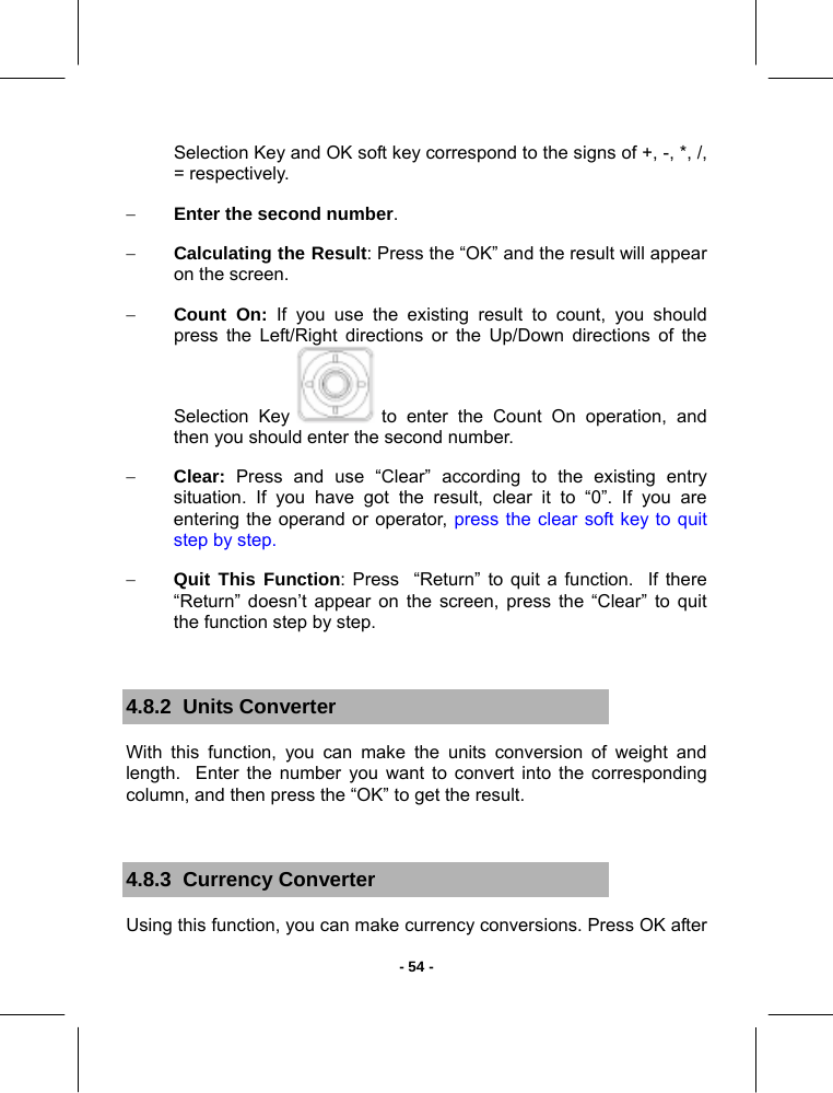   - 54 -Selection Key and OK soft key correspond to the signs of +, -, *, /, = respectively.  − Enter the second number. − Calculating the Result: Press the “OK” and the result will appear on the screen. − Count On: If you use the existing result to count, you should press the Left/Right directions or the Up/Down directions of the Selection Key   to enter the Count On operation, and then you should enter the second number. − Clear: Press and use “Clear” according to the existing entry situation. If you have got the result, clear it to “0”. If you are entering the operand or operator, press the clear soft key to quit step by step. − Quit This Function: Press  “Return” to quit a function.  If there “Return” doesn’t appear on the screen, press the “Clear” to quit the function step by step.  4.8.2  Units Converter With this function, you can make the units conversion of weight and length.  Enter the number you want to convert into the corresponding column, and then press the “OK” to get the result.  4.8.3  Currency Converter Using this function, you can make currency conversions. Press OK after 