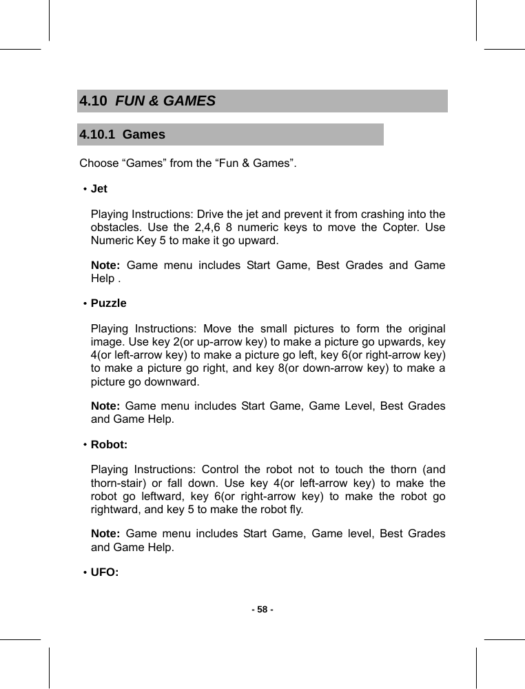   - 58 -4.10  FUN &amp; GAMES 4.10.1  Games Choose “Games” from the “Fun &amp; Games”. ·Jet Playing Instructions: Drive the jet and prevent it from crashing into the obstacles. Use the 2,4,6 8 numeric keys to move the Copter. Use  Numeric Key 5 to make it go upward.  Note:  Game menu includes Start Game, Best Grades and Game Help . ·Puzzle Playing Instructions: Move the small pictures to form the original image. Use key 2(or up-arrow key) to make a picture go upwards, key 4(or left-arrow key) to make a picture go left, key 6(or right-arrow key) to make a picture go right, and key 8(or down-arrow key) to make a picture go downward. Note: Game menu includes Start Game, Game Level, Best Grades and Game Help.  ·Robot: Playing Instructions: Control the robot not to touch the thorn (and thorn-stair) or fall down. Use key 4(or left-arrow key) to make the robot go leftward, key 6(or right-arrow key) to make the robot go rightward, and key 5 to make the robot fly. Note:  Game menu includes Start Game, Game level, Best Grades and Game Help. ·UFO: 