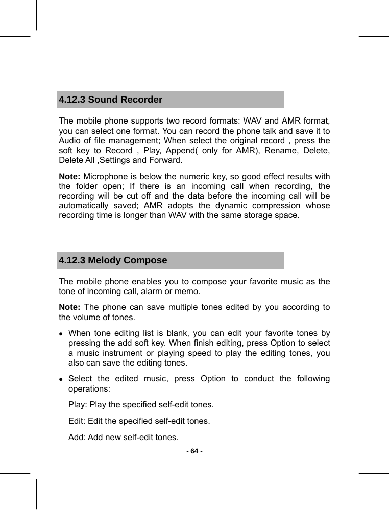   - 64 - 4.12.3 Sound Recorder The mobile phone supports two record formats: WAV and AMR format, you can select one format. You can record the phone talk and save it to Audio of file management; When select the original record , press the soft key to Record , Play, Append( only for AMR), Rename, Delete, Delete All ,Settings and Forward. Note: Microphone is below the numeric key, so good effect results with the folder open; If there is an incoming call when recording, the recording will be cut off and the data before the incoming call will be automatically saved; AMR adopts the dynamic compression whose recording time is longer than WAV with the same storage space.  4.12.3 Melody Compose The mobile phone enables you to compose your favorite music as the tone of incoming call, alarm or memo. Note: The phone can save multiple tones edited by you according to the volume of tones. z When tone editing list is blank, you can edit your favorite tones by pressing the add soft key. When finish editing, press Option to select a music instrument or playing speed to play the editing tones, you also can save the editing tones. z Select the edited music, press Option to conduct the following operations: Play: Play the specified self-edit tones. Edit: Edit the specified self-edit tones. Add: Add new self-edit tones. 