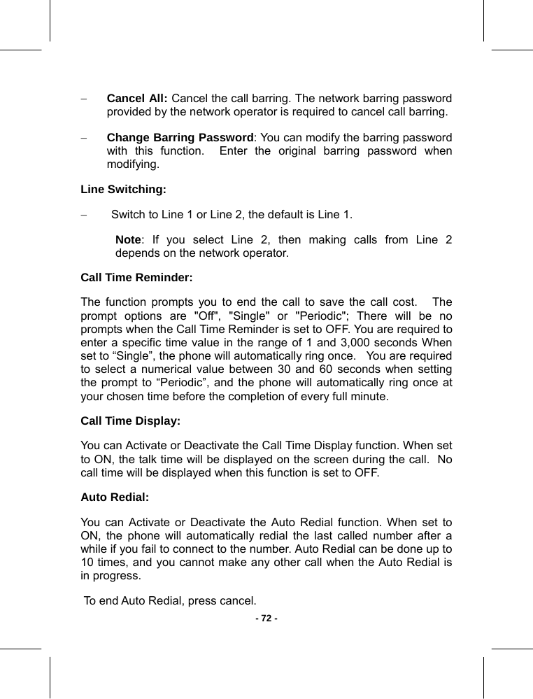   - 72 -− Cancel All: Cancel the call barring. The network barring password provided by the network operator is required to cancel call barring. − Change Barring Password: You can modify the barring password with this function.  Enter the original barring password when modifying. Line Switching: −  Switch to Line 1 or Line 2, the default is Line 1. Note: If you select Line 2, then making calls from Line 2   depends on the network operator. Call Time Reminder: The function prompts you to end the call to save the call cost.   The prompt options are &quot;Off&quot;, &quot;Single&quot; or &quot;Periodic&quot;; There will be no prompts when the Call Time Reminder is set to OFF. You are required to   enter a specific time value in the range of 1 and 3,000 seconds When set to “Single”, the phone will automatically ring once.   You are required to select a numerical value between 30 and 60 seconds when setting the prompt to “Periodic”, and the phone will automatically ring once at your chosen time before the completion of every full minute. Call Time Display:  You can Activate or Deactivate the Call Time Display function. When set to ON, the talk time will be displayed on the screen during the call.  No call time will be displayed when this function is set to OFF. Auto Redial: You can Activate or Deactivate the Auto Redial function. When set to ON, the phone will automatically redial the last called number after a while if you fail to connect to the number. Auto Redial can be done up to 10 times, and you cannot make any other call when the Auto Redial is in progress.  To end Auto Redial, press cancel. 