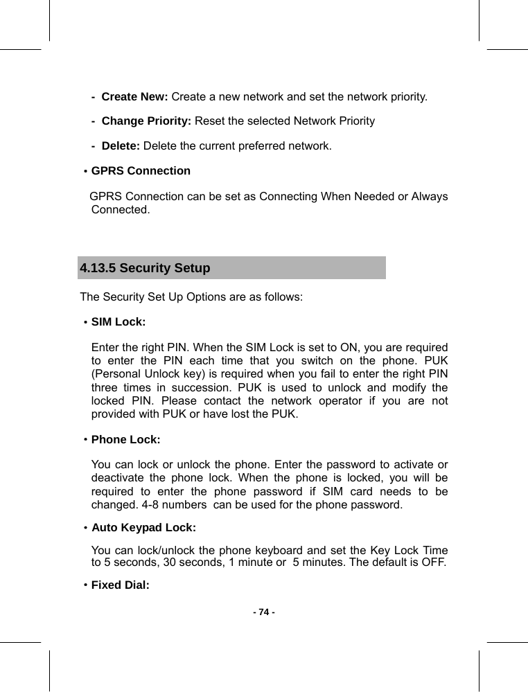   - 74 --  Create New: Create a new network and set the network priority. -  Change Priority: Reset the selected Network Priority  -  Delete: Delete the current preferred network. ·GPRS Connection    GPRS Connection can be set as Connecting When Needed or Always Connected.  4.13.5 Security Setup The Security Set Up Options are as follows: ·SIM Lock: Enter the right PIN. When the SIM Lock is set to ON, you are required to enter the PIN each time that you switch on the phone. PUK (Personal Unlock key) is required when you fail to enter the right PIN   three times in succession. PUK is used to unlock and modify the locked PIN. Please contact the network operator if you are not provided with PUK or have lost the PUK. ·Phone Lock: You can lock or unlock the phone. Enter the password to activate or deactivate the phone lock. When the phone is locked, you will be required to enter the phone password if SIM card needs to be changed. 4-8 numbers  can be used for the phone password. ·Auto Keypad Lock: You can lock/unlock the phone keyboard and set the Key Lock Time   to 5 seconds, 30 seconds, 1 minute or  5 minutes. The default is OFF. ·Fixed Dial: 