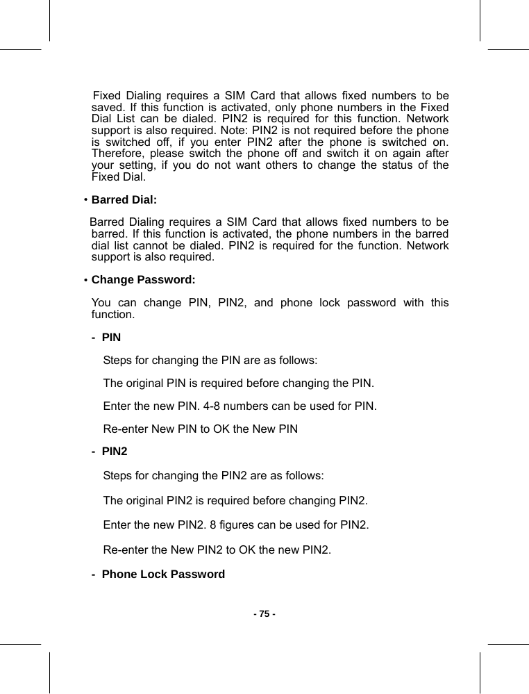   - 75 -    Fixed Dialing requires a SIM Card that allows fixed numbers to be saved. If this function is activated, only phone numbers in the Fixed Dial List can be dialed. PIN2 is required for this function. Network support is also required. Note: PIN2 is not required before the phone is switched off, if you enter PIN2 after the phone is switched on. Therefore, please switch the phone off and switch it on again after your setting, if you do not want others to change the status of the Fixed Dial. ·Barred Dial:    Barred Dialing requires a SIM Card that allows fixed numbers to be barred. If this function is activated, the phone numbers in the barred dial list cannot be dialed. PIN2 is required for the function. Network support is also required. ·Change Password: You can change PIN, PIN2, and phone lock password with this function. -  PIN Steps for changing the PIN are as follows: The original PIN is required before changing the PIN. Enter the new PIN. 4-8 numbers can be used for PIN. Re-enter New PIN to OK the New PIN -  PIN2 Steps for changing the PIN2 are as follows: The original PIN2 is required before changing PIN2. Enter the new PIN2. 8 figures can be used for PIN2. Re-enter the New PIN2 to OK the new PIN2. -  Phone Lock Password 