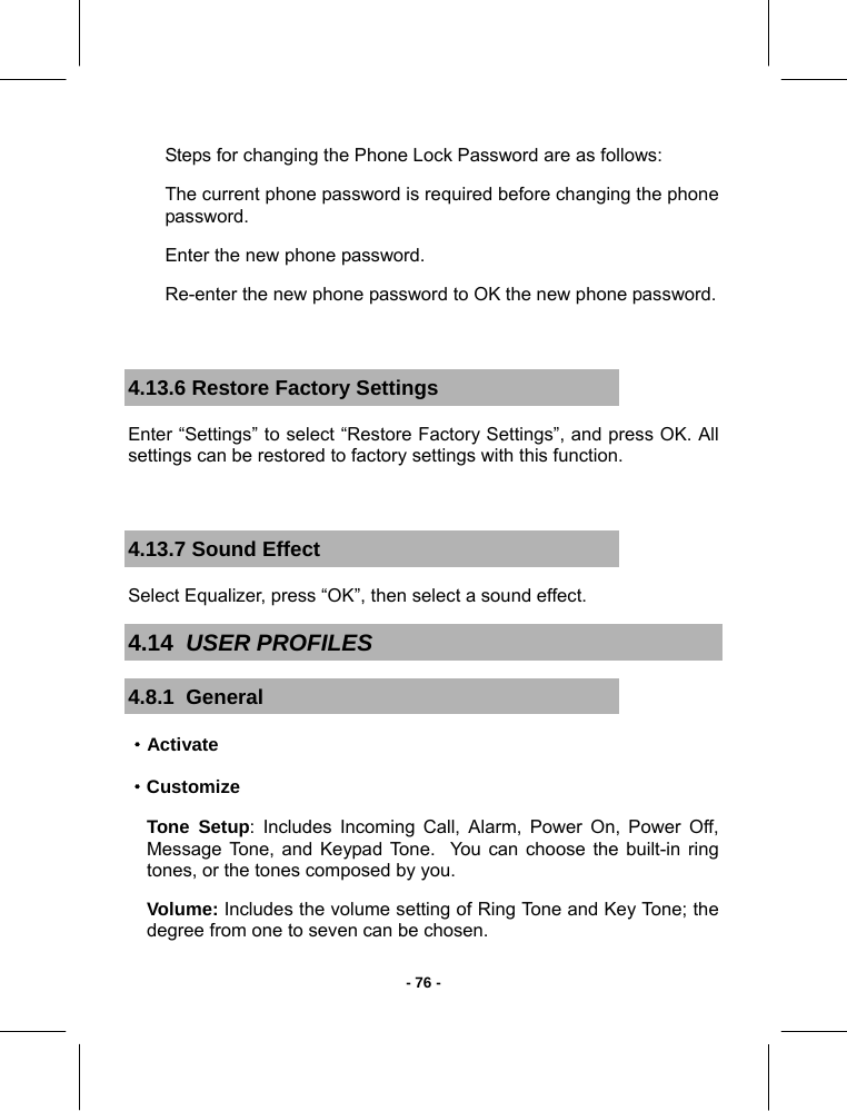   - 76 -Steps for changing the Phone Lock Password are as follows: The current phone password is required before changing the phone password. Enter the new phone password. Re-enter the new phone password to OK the new phone password.  4.13.6 Restore Factory Settings Enter “Settings” to select “Restore Factory Settings”, and press OK. All settings can be restored to factory settings with this function.  4.13.7 Sound Effect Select Equalizer, press “OK”, then select a sound effect. 4.14  USER PROFILES  4.8.1  General ·Activate ·Customize Tone Setup: Includes Incoming Call, Alarm, Power On, Power Off, Message Tone, and Keypad Tone.  You can choose the built-in ring tones, or the tones composed by you. Volume: Includes the volume setting of Ring Tone and Key Tone; the degree from one to seven can be chosen. 