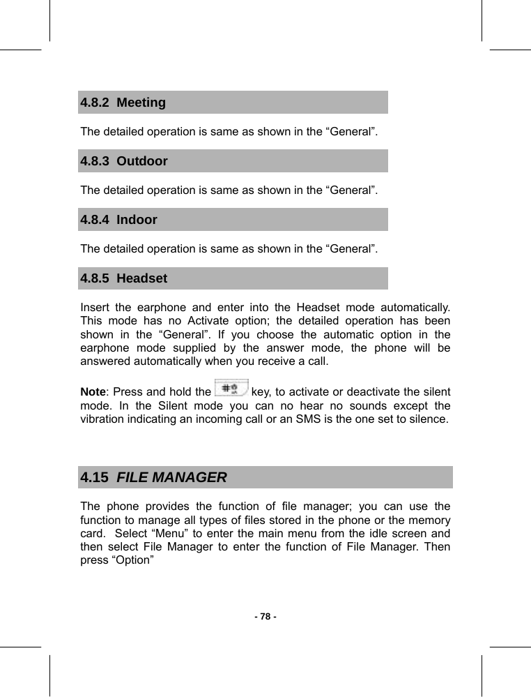   - 78 -4.8.2  Meeting The detailed operation is same as shown in the “General”. 4.8.3  Outdoor The detailed operation is same as shown in the “General”. 4.8.4  Indoor The detailed operation is same as shown in the “General”. 4.8.5  Headset   Insert the earphone and enter into the Headset mode automatically. This mode has no Activate option; the detailed operation has been shown in the “General”. If you choose the automatic option in the earphone mode supplied by the answer mode, the phone will be answered automatically when you receive a call.  Note: Press and hold the   key, to activate or deactivate the silent mode. In the Silent mode you can no hear no sounds except the vibration indicating an incoming call or an SMS is the one set to silence.  4.15  FILE MANAGER The phone provides the function of file manager; you can use the function to manage all types of files stored in the phone or the memory card.  Select “Menu” to enter the main menu from the idle screen and then select File Manager to enter the function of File Manager. Then press “Option”  