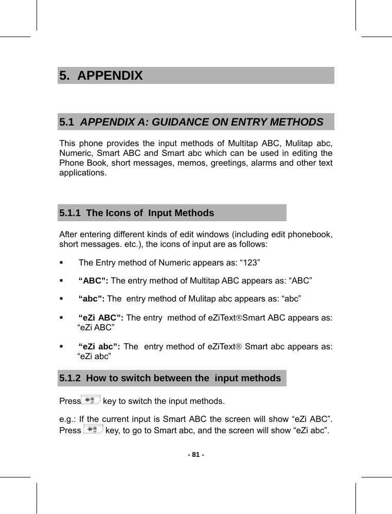   - 81 -5.  APPENDIX  5.1  APPENDIX A: GUIDANCE ON ENTRY METHODS This phone provides the input methods of Multitap ABC, Mulitap abc, Numeric, Smart ABC and Smart abc which can be used in editing the Phone Book, short messages, memos, greetings, alarms and other text applications.  5.1.1  The Icons of  Input Methods After entering different kinds of edit windows (including edit phonebook, short messages. etc.), the icons of input are as follows:   The Entry method of Numeric appears as: “123”  “ABC”: The entry method of Multitap ABC appears as: “ABC”    “abc”: The  entry method of Mulitap abc appears as: “abc”  “eZi ABC”: The entry  method of eZiText®Smart ABC appears as:     “eZi ABC”  “eZi abc”: The  entry method of eZiText® Smart abc appears as:  “eZi abc” 5.1.2  How to switch between the  input methods Press  key to switch the input methods. e.g.: If the current input is Smart ABC the screen will show “eZi ABC”. Press   key, to go to Smart abc, and the screen will show “eZi abc”. 