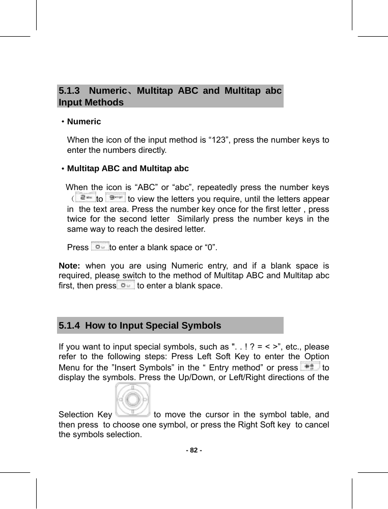   - 82 - 5.1.3  Numeric、Multitap ABC and Multitap abc Input Methods  ·Numeric  When the icon of the input method is “123”, press the number keys to   enter the numbers directly. ·Multitap ABC and Multitap abc    When the icon is “ABC” or “abc”, repeatedly press the number keys（to   to view the letters you require, until the letters appear in  the text area. Press the number key once for the first letter , press twice for the second letter  Similarly press the number keys in the same way to reach the desired letter. Press  to enter a blank space or “0”. Note:  when you are using Numeric entry, and if a blank space is required, please switch to the method of Multitap ABC and Multitap abc first, then press  to enter a blank space.  5.1.4  How to Input Special Symbols If you want to input special symbols, such as &quot;. . ! ? = &lt; &gt;”, etc., please refer to the following steps: Press Left Soft Key to enter the Option Menu for the ”Insert Symbols” in the “ Entry method” or press   to display the symbols. Press the Up/Down, or Left/Right directions of the Selection Key   to move the cursor in the symbol table, and then press  to choose one symbol, or press the Right Soft key  to cancel the symbols selection.  