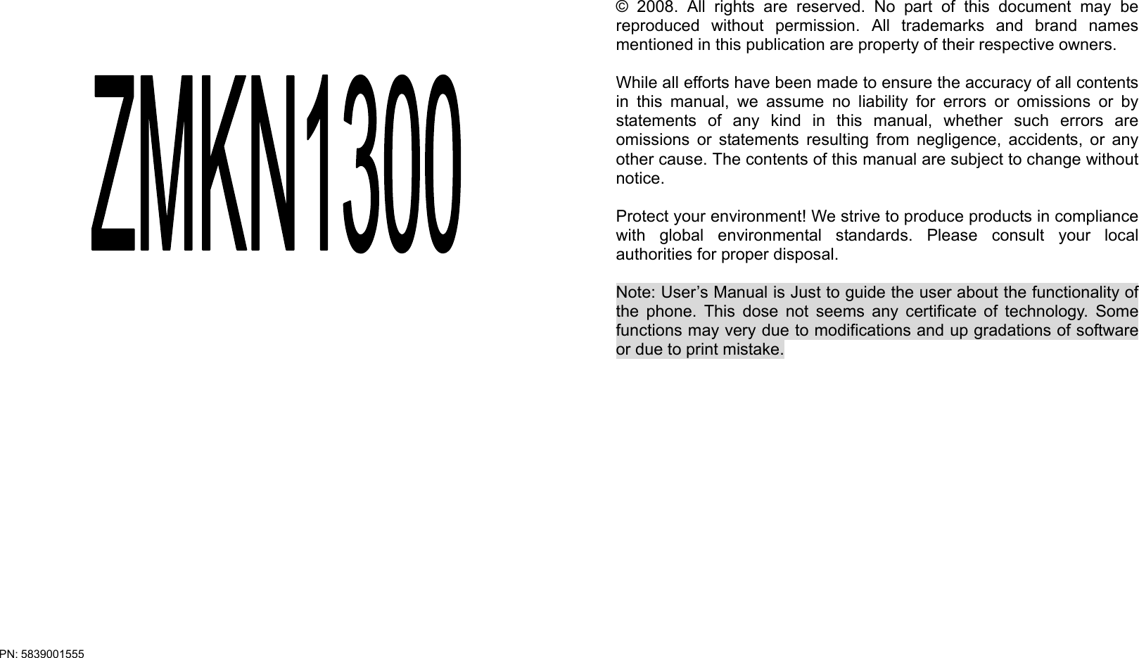 PN: 5839001555      © 2008. All rights are reserved. No part of this document may be reproduced without permission. All trademarks and brand names mentioned in this publication are property of their respective owners.  While all efforts have been made to ensure the accuracy of all contents in this manual, we assume no liability for errors or omissions or by statements of any kind in this manual, whether such errors are omissions or statements resulting from negligence, accidents, or any other cause. The contents of this manual are subject to change without notice.  Protect your environment! We strive to produce products in compliance with global environmental standards. Please consult your local authorities for proper disposal.  Note: User’s Manual is Just to guide the user about the functionality of the phone. This dose not seems any certificate of technology. Some functions may very due to modifications and up gradations of software or due to print mistake.     