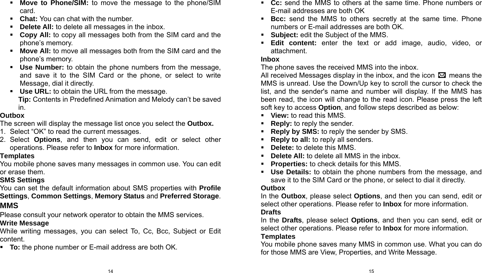  14  Move to Phone/SIM: to move the message to the phone/SIM card.  Chat: You can chat with the number.  Delete All: to delete all messages in the inbox.  Copy All: to copy all messages both from the SIM card and the phone’s memory.  Move All: to move all messages both from the SIM card and the phone’s memory.  Use Number: to obtain the phone numbers from the message, and save it to the SIM Card or the phone, or select to write Message, dial it directly.  Use URL: to obtain the URL from the message. Tip: Contents in Predefined Animation and Melody can’t be saved in. Outbox The screen will display the message list once you select the Outbox. 1.  Select “OK” to read the current messages. 2. Select Options, and then you can send, edit or select other operations. Please refer to Inbox for more information. Templates You mobile phone saves many messages in common use. You can edit or erase them. SMS Settings You can set the default information about SMS properties with Profile Settings, Common Settings, Memory Status and Preferred Storage. MMS Please consult your network operator to obtain the MMS services. Write Message While writing messages, you can select To, Cc, Bcc, Subject or Edit content.  To: the phone number or E-mail address are both OK.  15 Cc: send the MMS to others at the same time. Phone numbers or E-mail addresses are both OK  Bcc:  send the MMS to others secretly at the same time. Phone numbers or E-mail addresses are both OK.  Subject: edit the Subject of the MMS.  Edit content: enter the text or add image, audio, video, or attachment. Inbox The phone saves the received MMS into the inbox. All received Messages display in the inbox, and the icon   means the MMS is unread. Use the Down/Up key to scroll the cursor to check the list, and the sender&apos;s name and number will display. If the MMS has been read, the icon will change to the read icon. Please press the left soft key to access Option, and follow steps described as below:  View: to read this MMS.  Reply: to reply the sender.  Reply by SMS: to reply the sender by SMS.  Reply to all: to reply all senders.  Delete: to delete this MMS.  Delete All: to delete all MMS in the inbox.  Properties: to check details for this MMS.  Use Details: to obtain the phone numbers from the message, and save it to the SIM Card or the phone, or select to dial it directly. Outbox In the Outbox, please select Options, and then you can send, edit or select other operations. Please refer to Inbox for more information. Drafts In the Drafts, please select Options, and then you can send, edit or select other operations. Please refer to Inbox for more information. Templates You mobile phone saves many MMS in common use. What you can do for those MMS are View, Properties, and Write Message. 