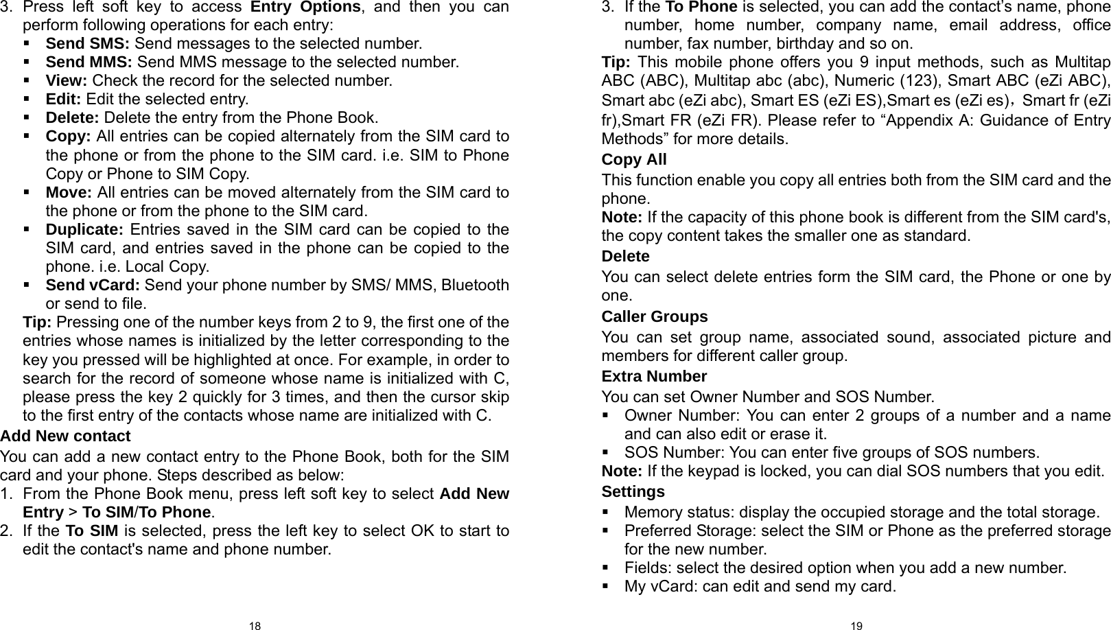  18 3. Press left soft key to access Entry Options, and then you can perform following operations for each entry:  Send SMS: Send messages to the selected number.  Send MMS: Send MMS message to the selected number.  View: Check the record for the selected number.  Edit: Edit the selected entry.  Delete: Delete the entry from the Phone Book.  Copy: All entries can be copied alternately from the SIM card to the phone or from the phone to the SIM card. i.e. SIM to Phone Copy or Phone to SIM Copy.  Move: All entries can be moved alternately from the SIM card to the phone or from the phone to the SIM card.  Duplicate: Entries saved in the SIM card can be copied to the SIM card, and entries saved in the phone can be copied to the phone. i.e. Local Copy.  Send vCard: Send your phone number by SMS/ MMS, Bluetooth or send to file. Tip: Pressing one of the number keys from 2 to 9, the first one of the entries whose names is initialized by the letter corresponding to the key you pressed will be highlighted at once. For example, in order to search for the record of someone whose name is initialized with C, please press the key 2 quickly for 3 times, and then the cursor skip to the first entry of the contacts whose name are initialized with C. Add New contact You can add a new contact entry to the Phone Book, both for the SIM card and your phone. Steps described as below: 1.  From the Phone Book menu, press left soft key to select Add New Entry &gt; To SIM/To Phone. 2. If the To SIM is selected, press the left key to select OK to start to edit the contact&apos;s name and phone number.  193. If the To Phone is selected, you can add the contact’s name, phone number, home number, company name, email address, office number, fax number, birthday and so on. Tip: This mobile phone offers you 9 input methods, such as Multitap ABC (ABC), Multitap abc (abc), Numeric (123), Smart ABC (eZi ABC), Smart abc (eZi abc), Smart ES (eZi ES),Smart es (eZi es)，Smart fr (eZi fr),Smart FR (eZi FR). Please refer to “Appendix A: Guidance of Entry Methods” for more details. Copy All This function enable you copy all entries both from the SIM card and the phone. Note: If the capacity of this phone book is different from the SIM card&apos;s, the copy content takes the smaller one as standard. Delete You can select delete entries form the SIM card, the Phone or one by one. Caller Groups You can set group name, associated sound, associated picture and members for different caller group. Extra Number You can set Owner Number and SOS Number.   Owner Number: You can enter 2 groups of a number and a name and can also edit or erase it.   SOS Number: You can enter five groups of SOS numbers. Note: If the keypad is locked, you can dial SOS numbers that you edit. Settings   Memory status: display the occupied storage and the total storage.   Preferred Storage: select the SIM or Phone as the preferred storage for the new number.   Fields: select the desired option when you add a new number.   My vCard: can edit and send my card. 