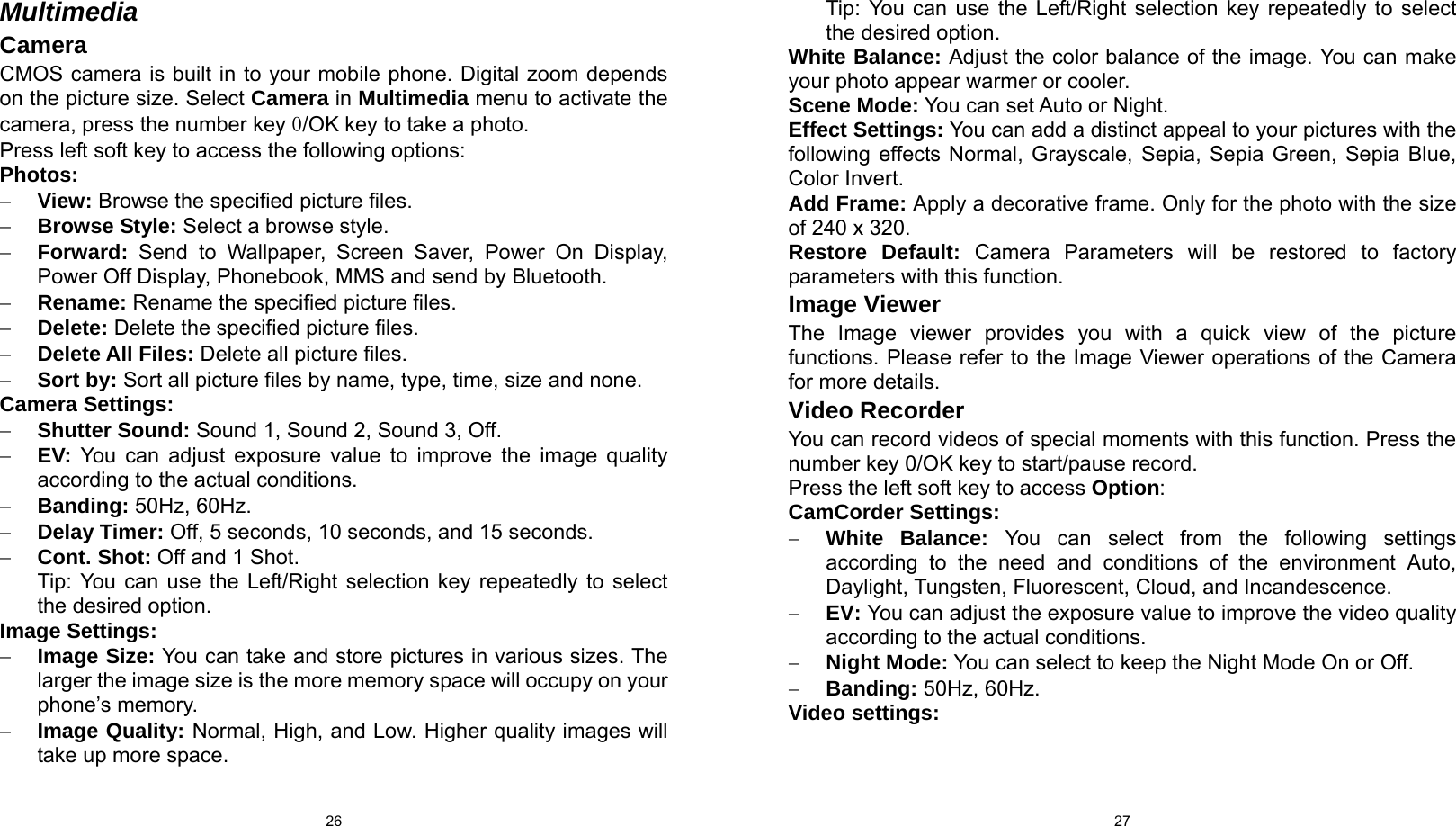  26 Multimedia Camera CMOS camera is built in to your mobile phone. Digital zoom depends on the picture size. Select Camera in Multimedia menu to activate the camera, press the number key 0/OK key to take a photo. Press left soft key to access the following options: Photos: − View: Browse the specified picture files. − Browse Style: Select a browse style. − Forward: Send to Wallpaper, Screen Saver, Power On Display, Power Off Display, Phonebook, MMS and send by Bluetooth. − Rename: Rename the specified picture files. − Delete: Delete the specified picture files. − Delete All Files: Delete all picture files. − Sort by: Sort all picture files by name, type, time, size and none. Camera Settings: − Shutter Sound: Sound 1, Sound 2, Sound 3, Off. − EV: You can adjust exposure value to improve the image quality according to the actual conditions. − Banding: 50Hz, 60Hz. − Delay Timer: Off, 5 seconds, 10 seconds, and 15 seconds. − Cont. Shot: Off and 1 Shot. Tip: You can use the Left/Right selection key repeatedly to select the desired option.   Image Settings: − Image Size: You can take and store pictures in various sizes. The larger the image size is the more memory space will occupy on your phone’s memory. − Image Quality: Normal, High, and Low. Higher quality images will take up more space.  27Tip: You can use the Left/Right selection key repeatedly to select the desired option. White Balance: Adjust the color balance of the image. You can make your photo appear warmer or cooler. Scene Mode: You can set Auto or Night. Effect Settings: You can add a distinct appeal to your pictures with the following effects Normal, Grayscale, Sepia, Sepia Green, Sepia Blue, Color Invert. Add Frame: Apply a decorative frame. Only for the photo with the size of 240 x 320. Restore Default: Camera Parameters will be restored to factory parameters with this function. Image Viewer The Image viewer provides you with a quick view of the picture functions. Please refer to the Image Viewer operations of the Camera for more details. Video Recorder You can record videos of special moments with this function. Press the number key 0/OK key to start/pause record. Press the left soft key to access Option: CamCorder Settings: − White Balance: You can select from the following settings according to the need and conditions of the environment Auto, Daylight, Tungsten, Fluorescent, Cloud, and Incandescence. − EV: You can adjust the exposure value to improve the video quality according to the actual conditions. − Night Mode: You can select to keep the Night Mode On or Off. − Banding: 50Hz, 60Hz. Video settings: 