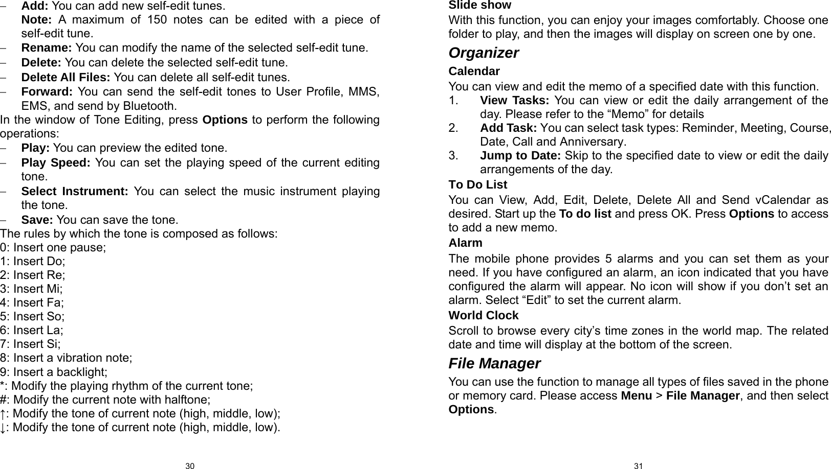  30 − Add: You can add new self-edit tunes. Note:  A maximum of 150 notes can be edited with a piece of self-edit tune. − Rename: You can modify the name of the selected self-edit tune. − Delete: You can delete the selected self-edit tune. − Delete All Files: You can delete all self-edit tunes. − Forward: You can send the self-edit tones to User Profile, MMS, EMS, and send by Bluetooth. In the window of Tone Editing, press Options to perform the following operations: − Play: You can preview the edited tone. − Play Speed: You can set the playing speed of the current editing tone. − Select Instrument: You can select the music instrument playing the tone. − Save: You can save the tone. The rules by which the tone is composed as follows: 0: Insert one pause; 1: Insert Do; 2: Insert Re; 3: Insert Mi; 4: Insert Fa; 5: Insert So; 6: Insert La; 7: Insert Si; 8: Insert a vibration note; 9: Insert a backlight; *: Modify the playing rhythm of the current tone; #: Modify the current note with halftone; ↑: Modify the tone of current note (high, middle, low); ↓: Modify the tone of current note (high, middle, low).  31Slide show With this function, you can enjoy your images comfortably. Choose one folder to play, and then the images will display on screen one by one.   Organizer Calendar You can view and edit the memo of a specified date with this function. 1.  View Tasks: You can view or edit the daily arrangement of the day. Please refer to the “Memo” for details   2.  Add Task: You can select task types: Reminder, Meeting, Course, Date, Call and Anniversary. 3.  Jump to Date: Skip to the specified date to view or edit the daily arrangements of the day. To Do List You can View, Add, Edit, Delete, Delete All and Send vCalendar as desired. Start up the To do list and press OK. Press Options to access to add a new memo. Alarm The mobile phone provides 5 alarms and you can set them as your need. If you have configured an alarm, an icon indicated that you have configured the alarm will appear. No icon will show if you don’t set an alarm. Select “Edit” to set the current alarm. World Clock Scroll to browse every city’s time zones in the world map. The related date and time will display at the bottom of the screen. File Manager You can use the function to manage all types of files saved in the phone or memory card. Please access Menu &gt; File Manager, and then select Options. 